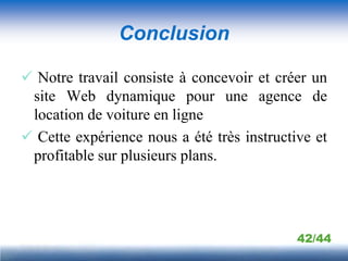 Conclusion

 Notre travail consiste à concevoir et créer un
 site Web dynamique pour une agence de
 location de voiture en ligne
 Cette expérience nous a été très instructive et
 profitable sur plusieurs plans.




                                            42/44
 