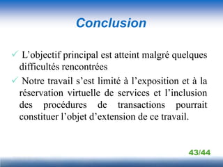 Conclusion

 L’objectif principal est atteint malgré quelques
 difficultés rencontrées
 Notre travail s’est limité à l’exposition et à la
 réservation virtuelle de services et l’inclusion
 des procédures de transactions pourrait
 constituer l’objet d’extension de ce travail.


                                              43/44
 