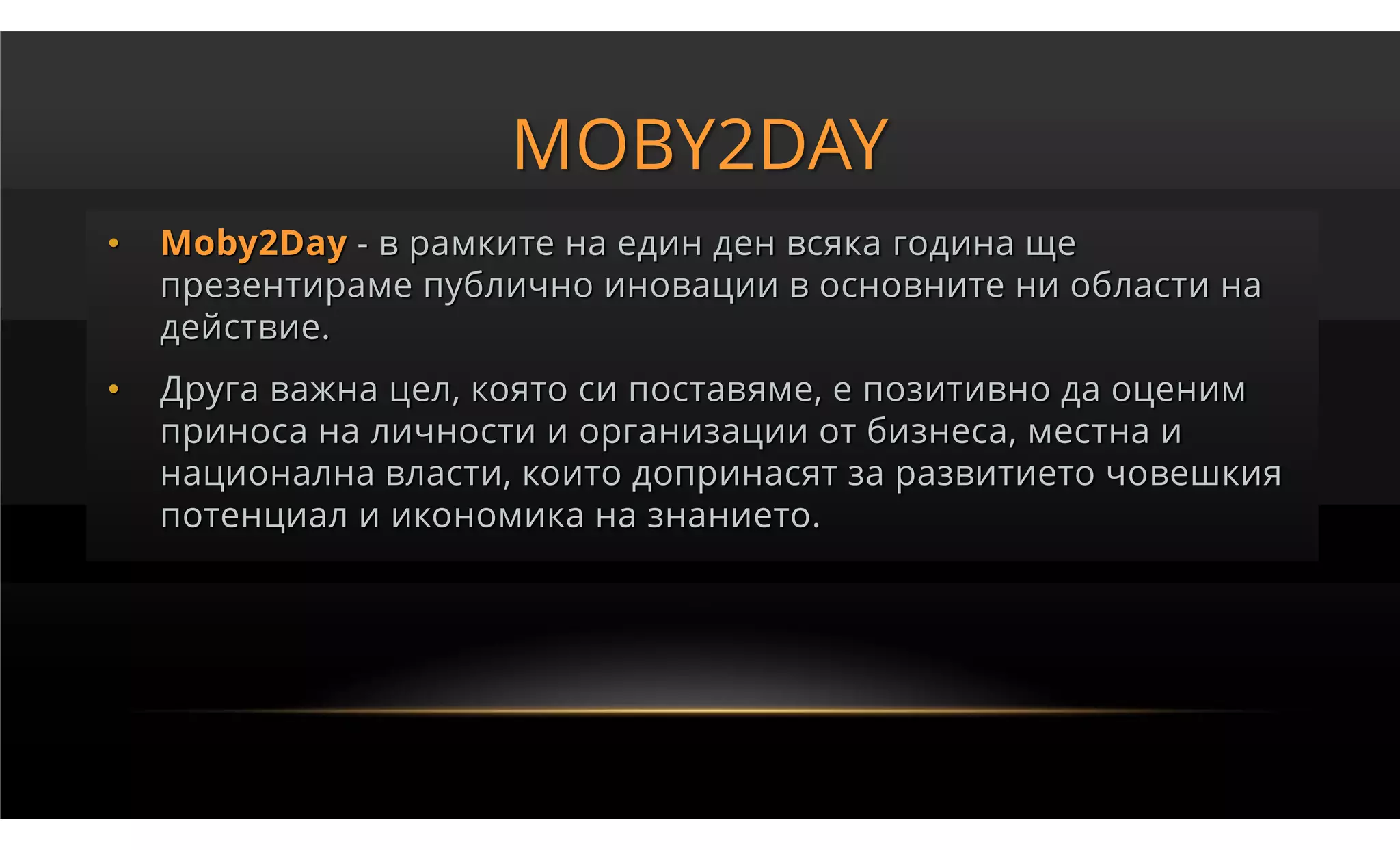 MOBY2DAY
•   Moby2Day - в рамките на един ден всяка година ще
    презентираме публично иновации в основните ни области на
    действие.
•   Друга важна цел, която си поставяме, е позитивно да оценим
    приноса на личности и организации от бизнеса, местна и
    национална власти, които допринасят за развитието човешкия
    потенциал и икономика на знанието.
 