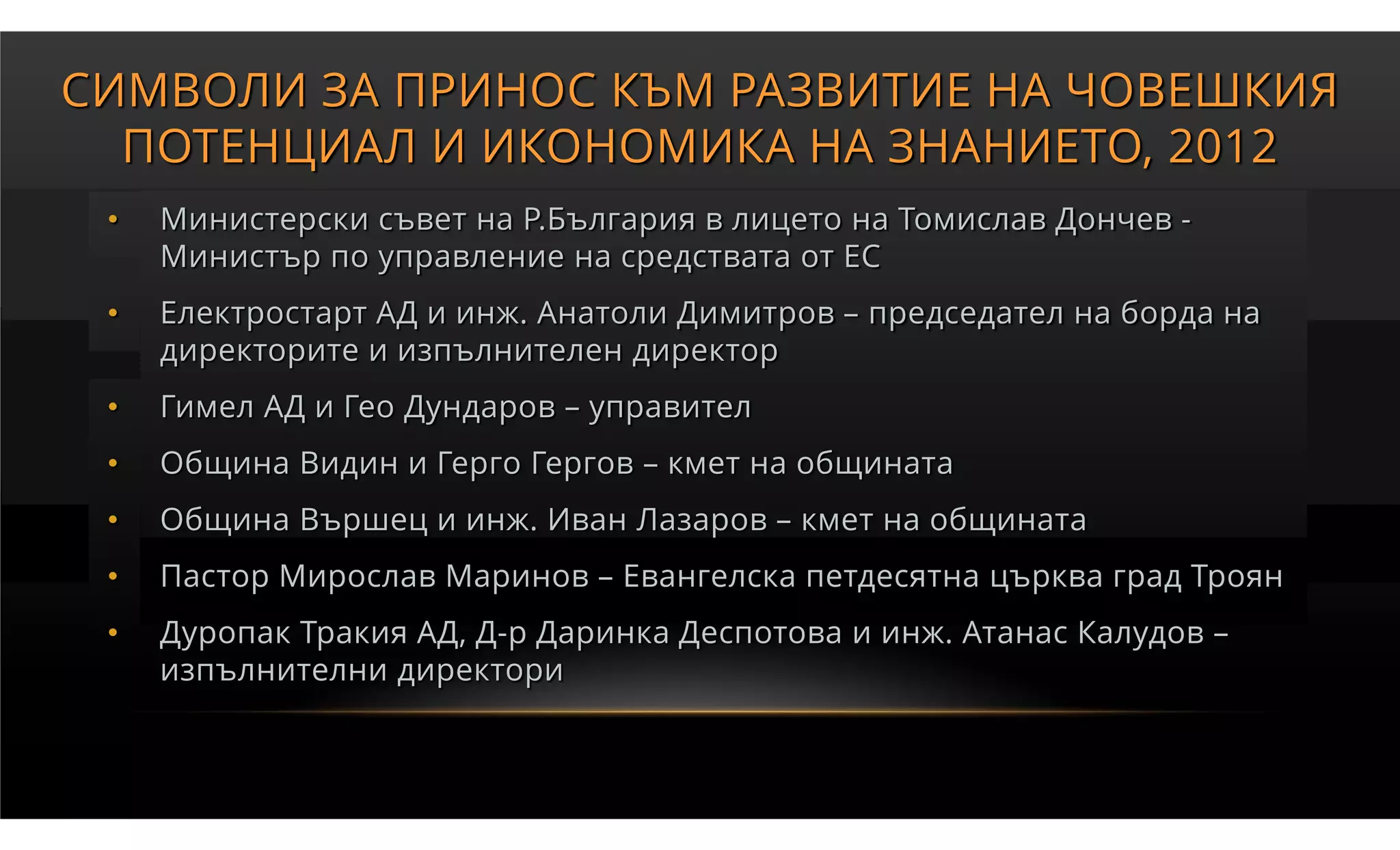 СИМВОЛИ ЗА ПРИНОС КЪМ РАЗВИТИЕ НА ЧОВЕШКИЯ
  ПОТЕНЦИАЛ И ИКОНОМИКА НА ЗНАНИЕТО, 2012
 •   Министерски съвет на Р.България в лицето на Томислав Дончев -
     Министър по управление на средствата от ЕС
 •   Електростарт АД и инж. Анатоли Димитров – председател на борда на
     директорите и изпълнителен директор
 •   Гимел АД и Гео Дундаров – управител
 •   Община Видин и Герго Гергов – кмет на общината
 •   Община Вършец и инж. Иван Лазаров – кмет на общината
 •   Пастор Мирослав Маринов – Евангелска петдесятна църква град Троян
 •   Дуропак Тракия АД, Д-р Даринка Деспотова и инж. Атанас Калудов –
     изпълнителни директори
 