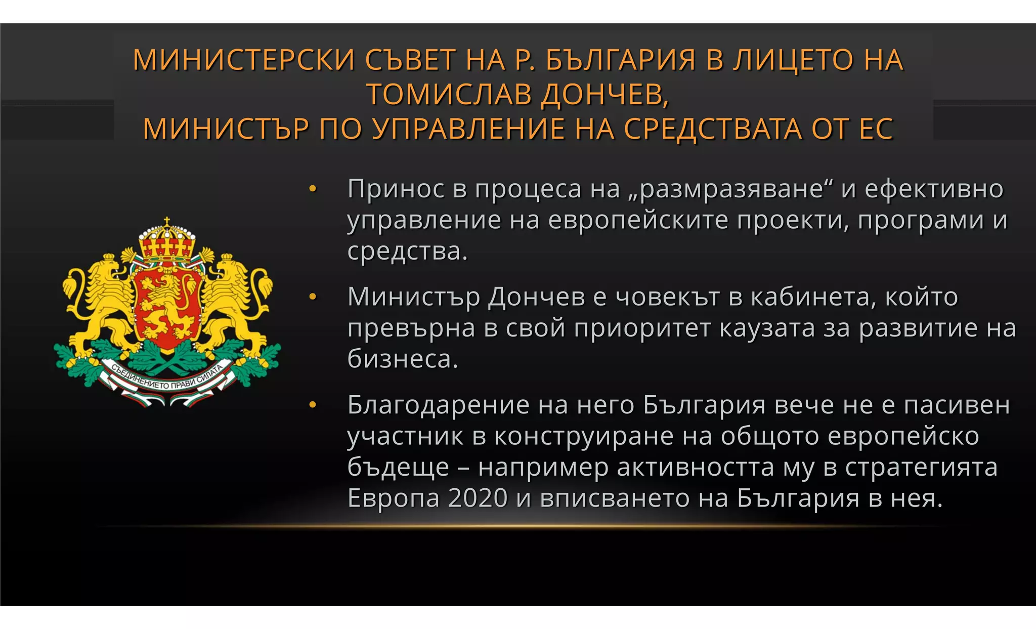 МИНИСТЕРСКИ СЪВЕТ НА Р. БЪЛГАРИЯ В ЛИЦЕТО НА
            ТОМИСЛАВ ДОНЧЕВ,
МИНИСТЪР ПО УПРАВЛЕНИЕ НА СРЕДСТВАТА ОТ ЕС

          •   Принос в процеса на „размразяване“ и ефективно
              управление на европейските проекти, програми и
              средства.
          •   Министър Дончев е човекът в кабинета, който
              превърна в свой приоритет каузата за развитие на
              бизнеса.
          •   Благодарение на него България вече не е пасивен
              участник в конструиране на общото европейско
              бъдеще – например активността му в стратегията
              Европа 2020 и вписването на България в нея.
 