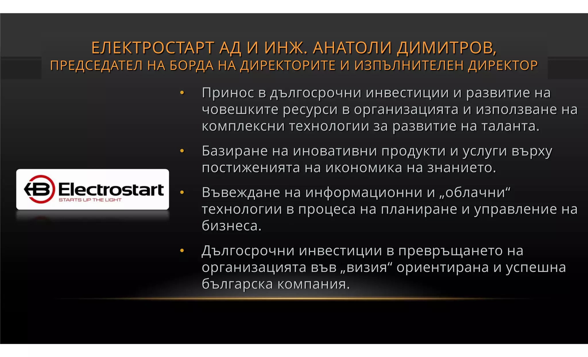 ЕЛЕКТРОСТАРТ АД И ИНЖ. АНАТОЛИ ДИМИТРОВ,
ПРЕДСЕДАТЕЛ НА БОРДА НА ДИРЕКТОРИТЕ И ИЗПЪЛНИТЕЛЕН ДИРЕКТОР

               •   Принос в дългосрочни инвестиции и развитие на
                   човешките ресурси в организацията и използване на
                   комплексни технологии за развитие на таланта.
               •   Базиране на иновативни продукти и услуги върху
                   постиженията на икономика на знанието.
               •   Въвеждане на информационни и „облачни“
                   технологии в процеса на планиране и управление на
                   бизнеса.
               •   Дългосрочни инвестиции в превръщането на
                   организацията във „визия“ ориентирана и успешна
                   българска компания.
 