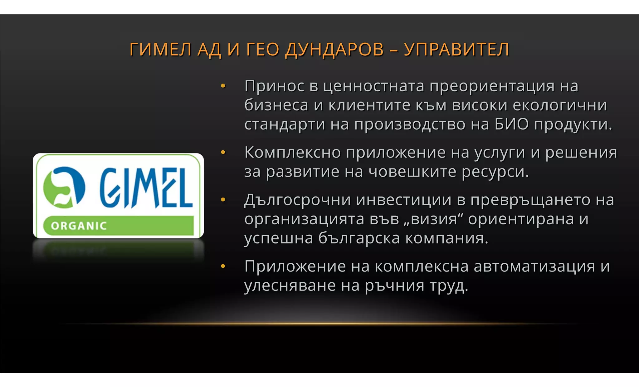 ГИМЕЛ АД И ГЕО ДУНДАРОВ – УПРАВИТЕЛ

        •   Принос в ценностната преориентация на
            бизнеса и клиентите към високи екологични
            стандарти на производство на БИО продукти.
        •   Комплексно приложение на услуги и решения
            за развитие на човешките ресурси.
        •   Дългосрочни инвестиции в превръщането на
            организацията във „визия“ ориентирана и
            успешна българска компания.
        •   Приложение на комплексна автоматизация и
            улесняване на ръчния труд.
 