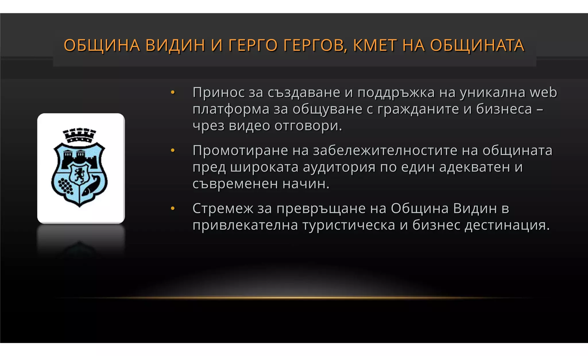 ОБЩИНА ВИДИН И ГЕРГО ГЕРГОВ, КМЕТ НА ОБЩИНАТА

          •   Принос за създаване и поддръжка на уникална web
              платформа за общуване с гражданите и бизнеса –
              чрез видео отговори.
          •   Промотиране на забележителностите на общината
              пред широката аудитория по един адекватен и
              съвременен начин.
          •   Стремеж за превръщане на Община Видин в
              привлекателна туристическа и бизнес дестинация.
 