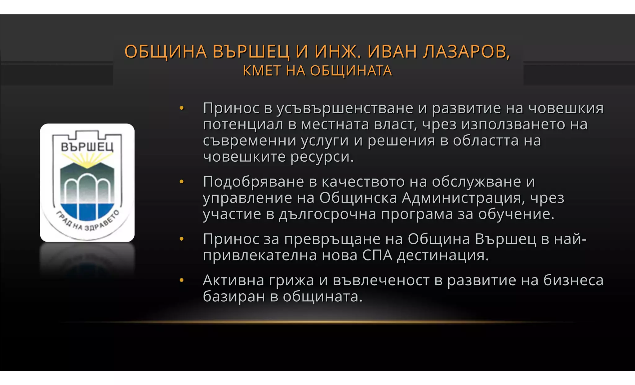 ОБЩИНА ВЪРШЕЦ И ИНЖ. ИВАН ЛАЗАРОВ,
            КМЕТ НА ОБЩИНАТА

    •   Принос в усъвършенстване и развитие на човешкия
        потенциал в местната власт, чрез използването на
        съвременни услуги и решения в областта на
        човешките ресурси.
    •   Подобряване в качеството на обслужване и
        управление на Общинска Администрация, чрез
        участие в дългосрочна програма за обучение.
    •   Принос за превръщане на Община Вършец в най-
        привлекателна нова СПА дестинация.
    •   Активна грижа и въвлеченост в развитие на бизнеса
        базиран в общината.
 