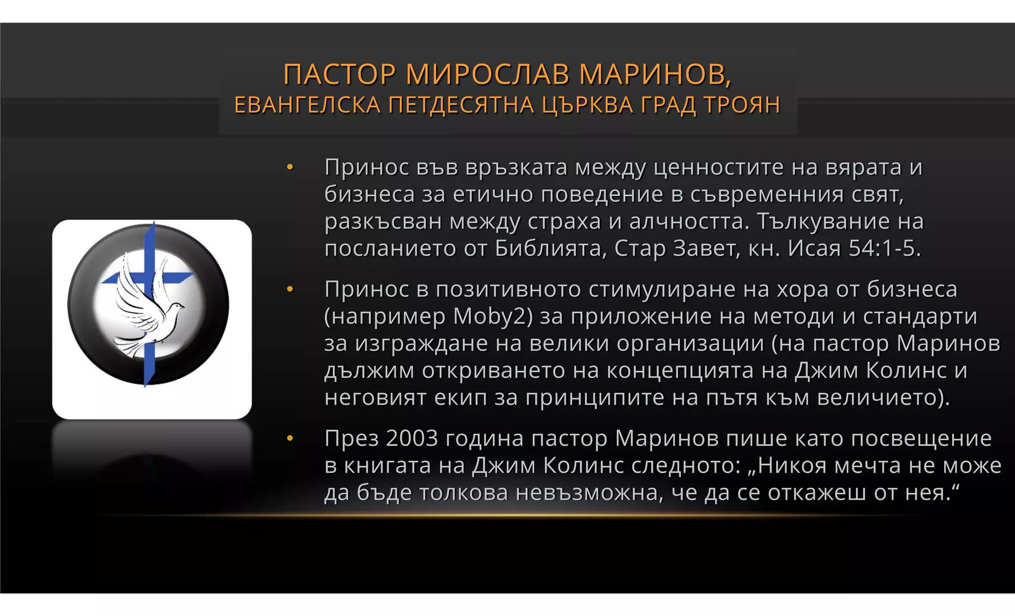 ПАСТОР МИРОСЛАВ МАРИНОВ,
ЕВАНГЕЛСКА ПЕТДЕСЯТНА ЦЪРКВА ГРАД ТРОЯН

   •   Принос във връзката между ценностите на вярата и
       бизнеса за етично поведение в съвременния свят,
       разкъсван между страха и алчността. Тълкувание на
       посланието от Библията, Стар Завет, кн. Исая 54:1-5.
   •   Принос в позитивното стимулиране на хора от бизнеса
       (например Moby2) за приложение на методи и стандарти
       за изграждане на велики организации (на пастор Маринов
       дължим откриването на концепцията на Джим Колинс и
       неговият екип за принципите на пътя към величието).
   •   През 2003 година пастор Маринов пише като посвещение
       в книгата на Джим Колинс следното: „Никоя мечта не може
       да бъде толкова невъзможна, че да се откажеш от нея.“
 
