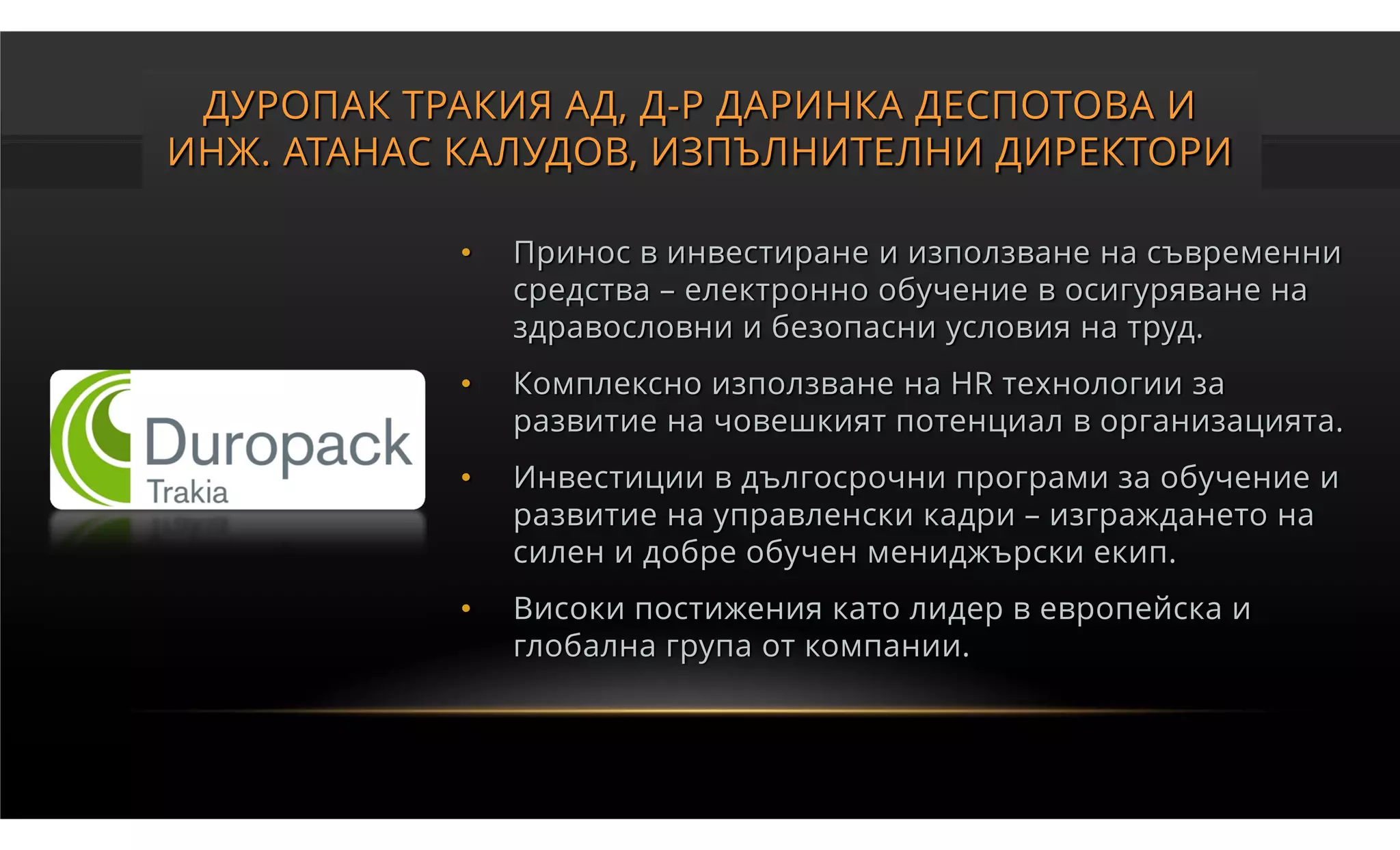 ДУРОПАК ТРАКИЯ АД, Д-Р ДАРИНКА ДЕСПОТОВА И
ИНЖ. АТАНАС КАЛУДОВ, ИЗПЪЛНИТЕЛНИ ДИРЕКТОРИ

           •   Принос в инвестиране и използване на съвременни
               средства – електронно обучение в осигуряване на
               здравословни и безопасни условия на труд.
           •   Комплексно използване на HR технологии за
               развитие на човешкият потенциал в организацията.
           •   Инвестиции в дългосрочни програми за обучение и
               развитие на управленски кадри – изграждането на
               силен и добре обучен мениджърски екип.
           •   Високи постижения като лидер в европейска и
               глобална група от компании.
 