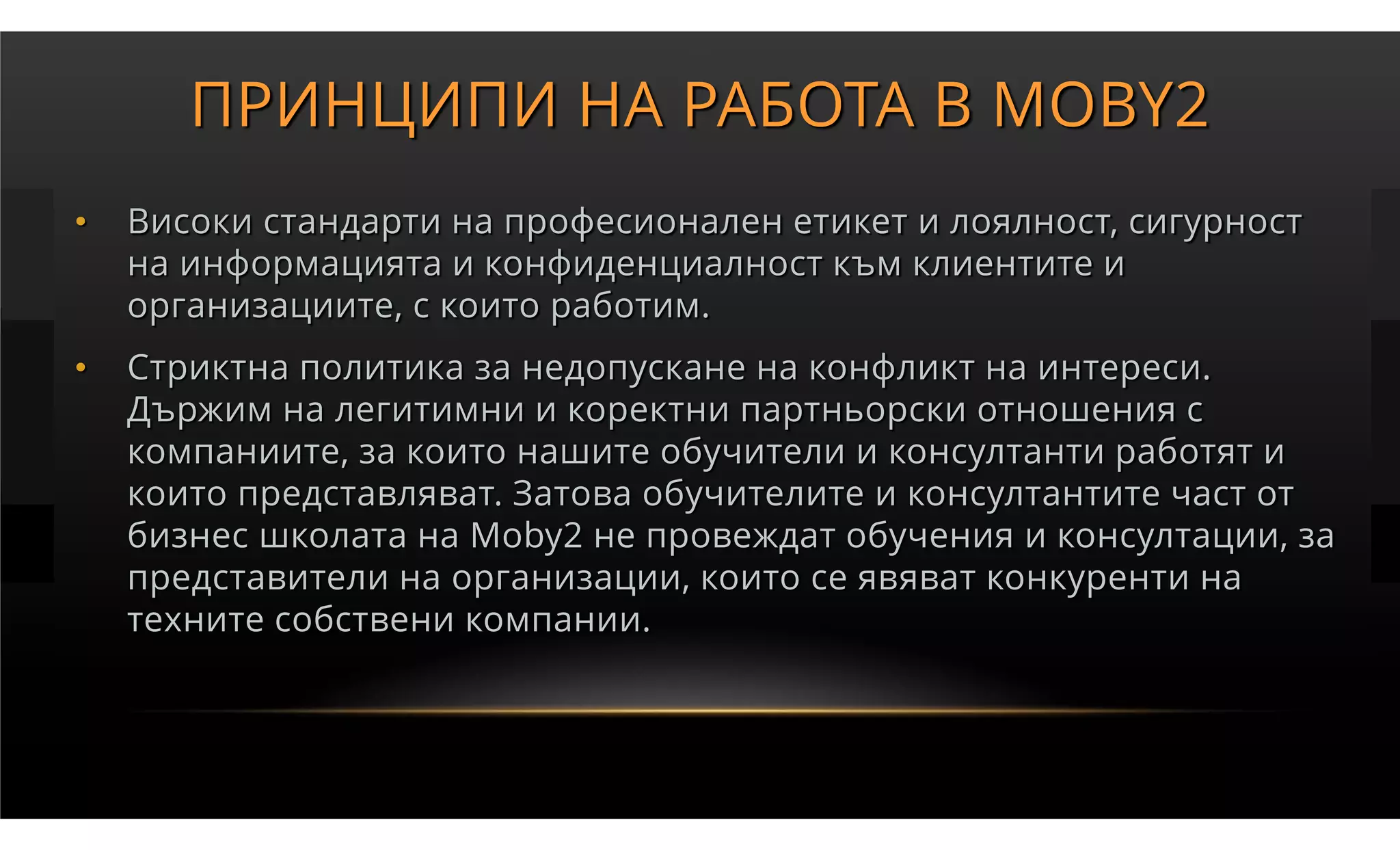 ПРИНЦИПИ НА РАБОТА В MOBY2
•   Високи стандарти на професионален етикет и лоялност, сигурност
    на информацията и конфиденциалност към клиентите и
    организациите, с които работим.
•   Стриктна политика за недопускане на конфликт на интереси.
    Държим на легитимни и коректни партньорски отношения с
    компаниите, за които нашите обучители и консултанти работят и
    които представляват. Затова обучителите и консултантите част от
    бизнес школата на Moby2 не провеждат обучения и консултации, за
    представители на организации, които се явяват конкуренти на
    техните собствени компании.
 
