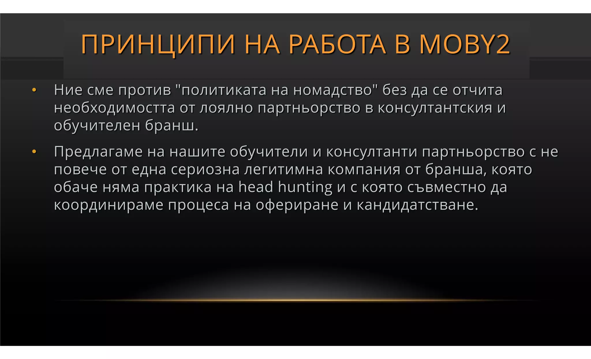 ПРИНЦИПИ НА РАБОТА В MOBY2
•   Ние сме против "политиката на номадство" без да се отчита
    необходимостта от лоялно партньорство в консултантския и
    обучителен бранш.
•   Предлагаме на нашите обучители и консултанти партньорство с не
    повече от една сериозна легитимна компания от бранша, която
    обаче няма практика на head hunting и с която съвместно да
    координираме процеса на офериране и кандидатстване.
 