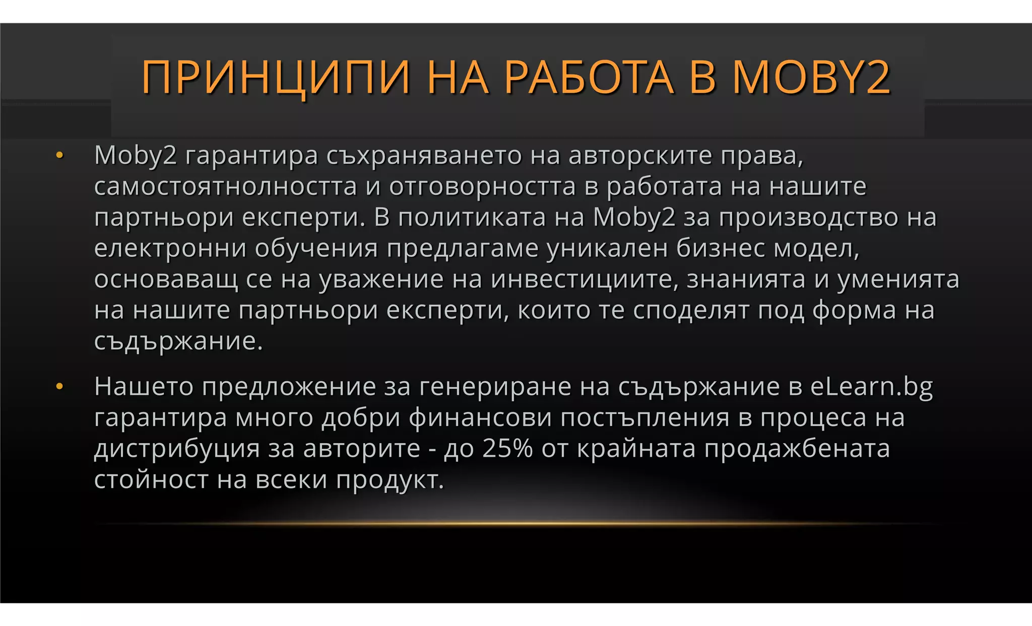 ПРИНЦИПИ НА РАБОТА В MOBY2
•   Moby2 гарантира съхраняването на авторските права,
    самостоятнолността и отговорността в работата на нашите
    партньори експерти. В политиката на Moby2 за производство на
    електронни обучения предлагаме уникален бизнес модел,
    основаващ се на уважение на инвестициите, знанията и уменията
    на нашите партньори експерти, които те споделят под форма на
    съдържание.
•   Нашето предложение за генериране на съдържание в eLearn.bg
    гарантира много добри финансови постъпления в процеса на
    дистрибуция за авторите - до 25% от крайната продажбената
    стойност на всеки продукт.
 