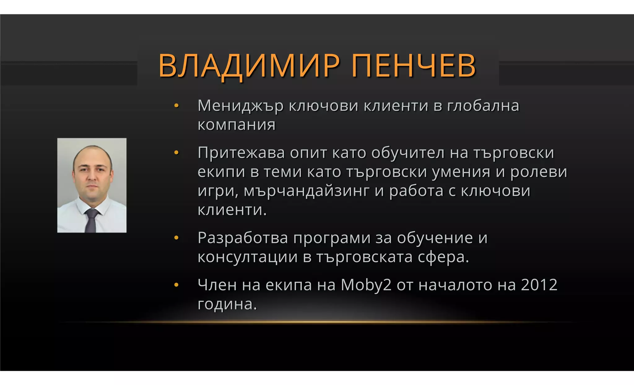 ВЛАДИМИР ПЕНЧЕВ
•   Мениджър ключови клиенти в глобална
    компания
•   Притежава опит като обучител на търговски
    екипи в теми като търговски умения и ролеви
    игри, мърчандайзинг и работа с ключови
    клиенти.
•   Разработва програми за обучение и
    консултации в търговската сфера.
•   Член на екипа на Moby2 от началото на 2012
    година.
 
