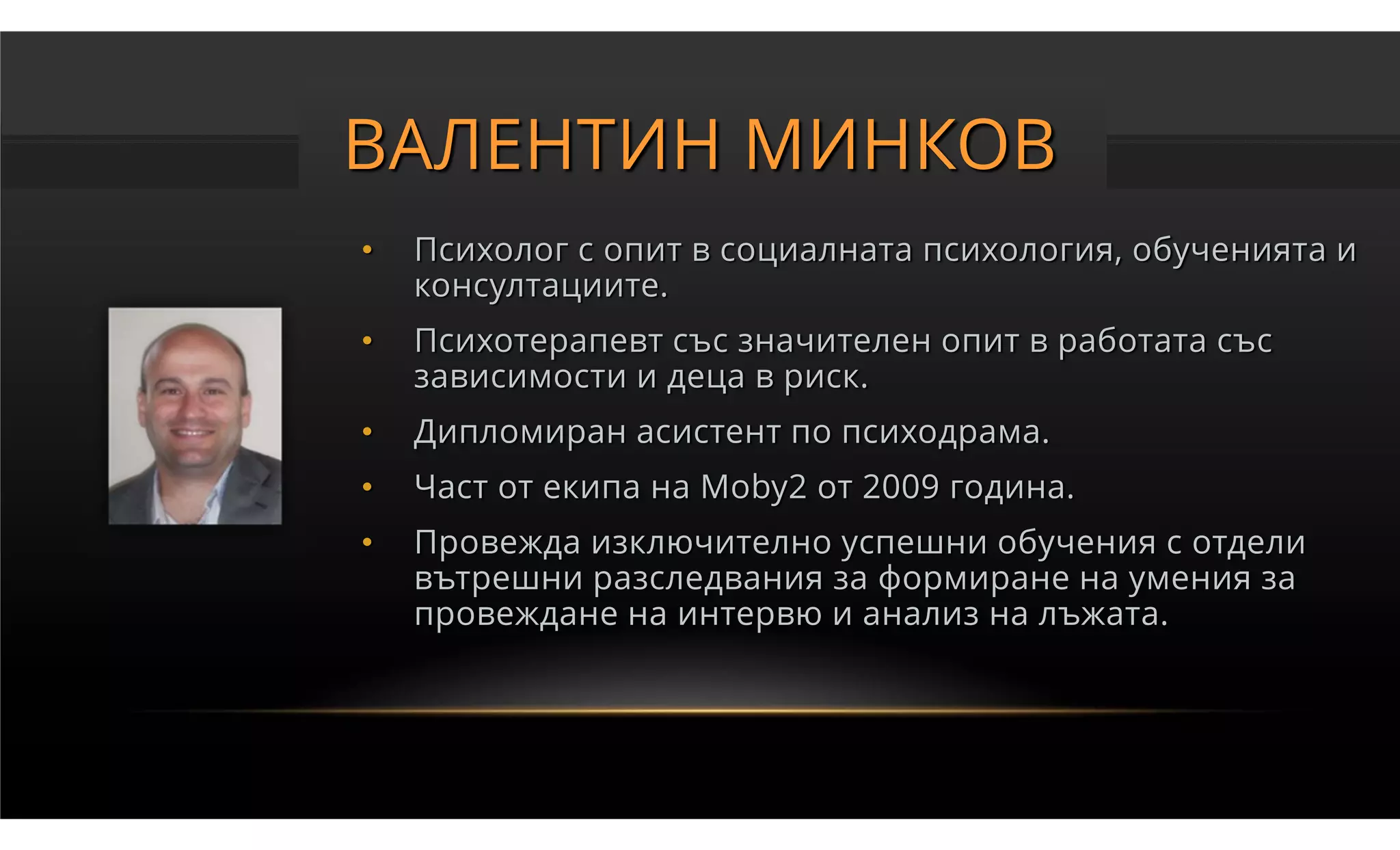 ВАЛЕНТИН МИНКОВ
•   Психолог с опит в социалната психология, обученията и
    консултациите.
•   Психотерапевт със значителен опит в работата със
    зависимости и деца в риск.
•   Дипломиран асистент по психодрама.
•   Част от екипа на Moby2 от 2009 година.
•   Провежда изключително успешни обучения с отдели
    вътрешни разследвания за формиране на умения за
    провеждане на интервю и анализ на лъжата.
 