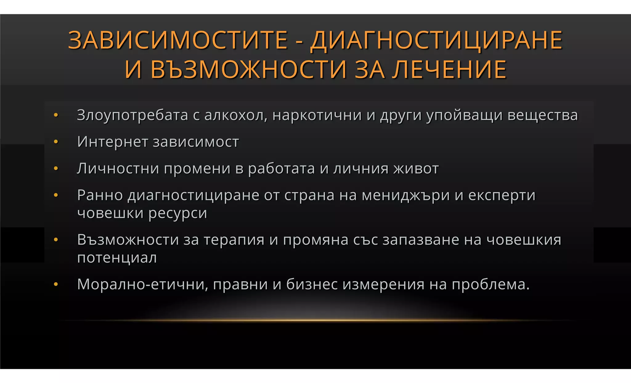 ЗАВИСИМОСТИТЕ - ДИАГНОСТИЦИРАНЕ
       И ВЪЗМОЖНОСТИ ЗА ЛЕЧЕНИЕ
•   Злоупотребата с алкохол, наркотични и други упойващи вещества
•   Интернет зависимост
•   Личностни промени в работата и личния живот
•   Ранно диагностициране от страна на мениджъри и експерти
    човешки ресурси
•   Възможности за терапия и промяна със запазване на човешкия
    потенциал
•   Морално-етични, правни и бизнес измерения на проблема.
 