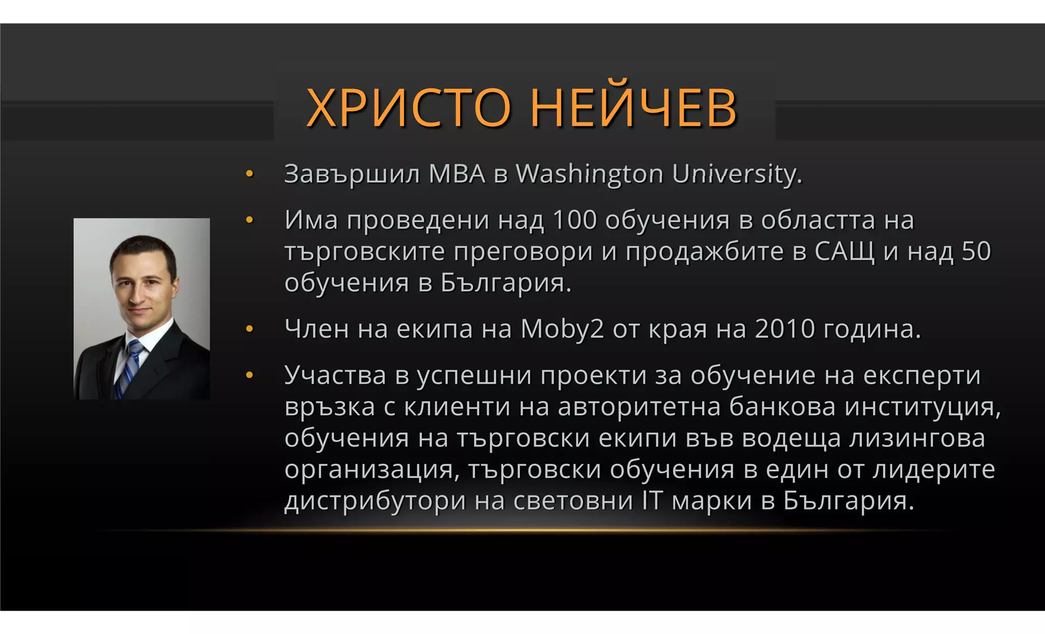 ХРИСТО НЕЙЧЕВ
•   Завършил MBA в Washington University.
•   Има проведени над 100 обучения в областта на
    търговските преговори и продажбите в САЩ и над 50
    обучения в България.
•   Член на екипа на Moby2 от края на 2010 година.
•   Участва в успешни проекти за обучение на експерти
    връзка с клиенти на авторитетна банкова институция,
    обучения на търговски екипи във водеща лизингова
    организация, търговски обучения в един от лидерите
    дистрибутори на световни IT марки в България.
 