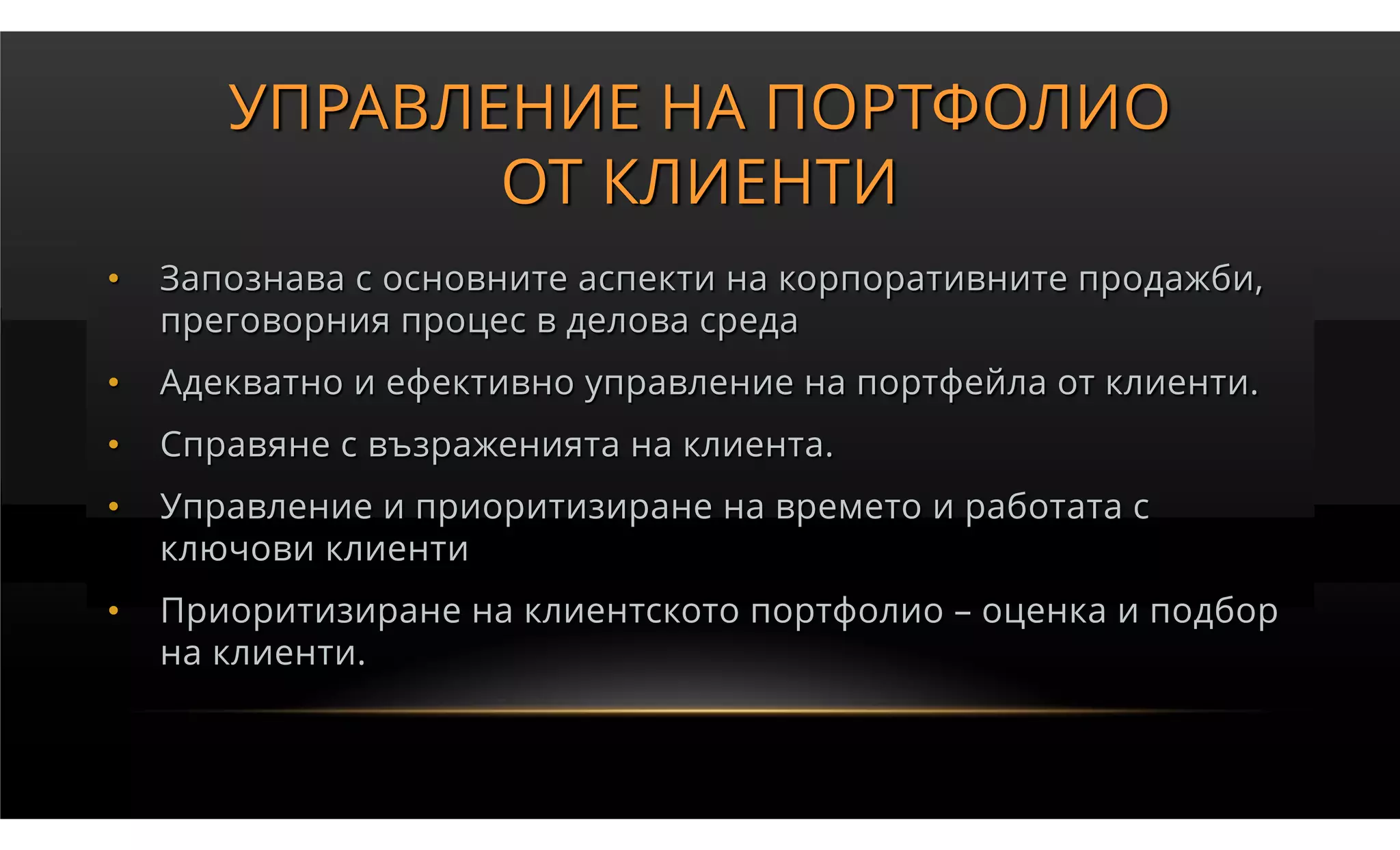 УПРАВЛЕНИЕ НА ПОРТФОЛИО
              ОТ КЛИЕНТИ
•   Запознава с основните аспекти на корпоративните продажби,
    преговорния процес в делова среда
•   Адекватно и ефективно управление на портфейла от клиенти.
•   Справяне с възраженията на клиента.
•   Управление и приоритизиране на времето и работата с
    ключови клиенти
•   Приоритизиране на клиентското портфолио – оценка и подбор
    на клиенти.
 