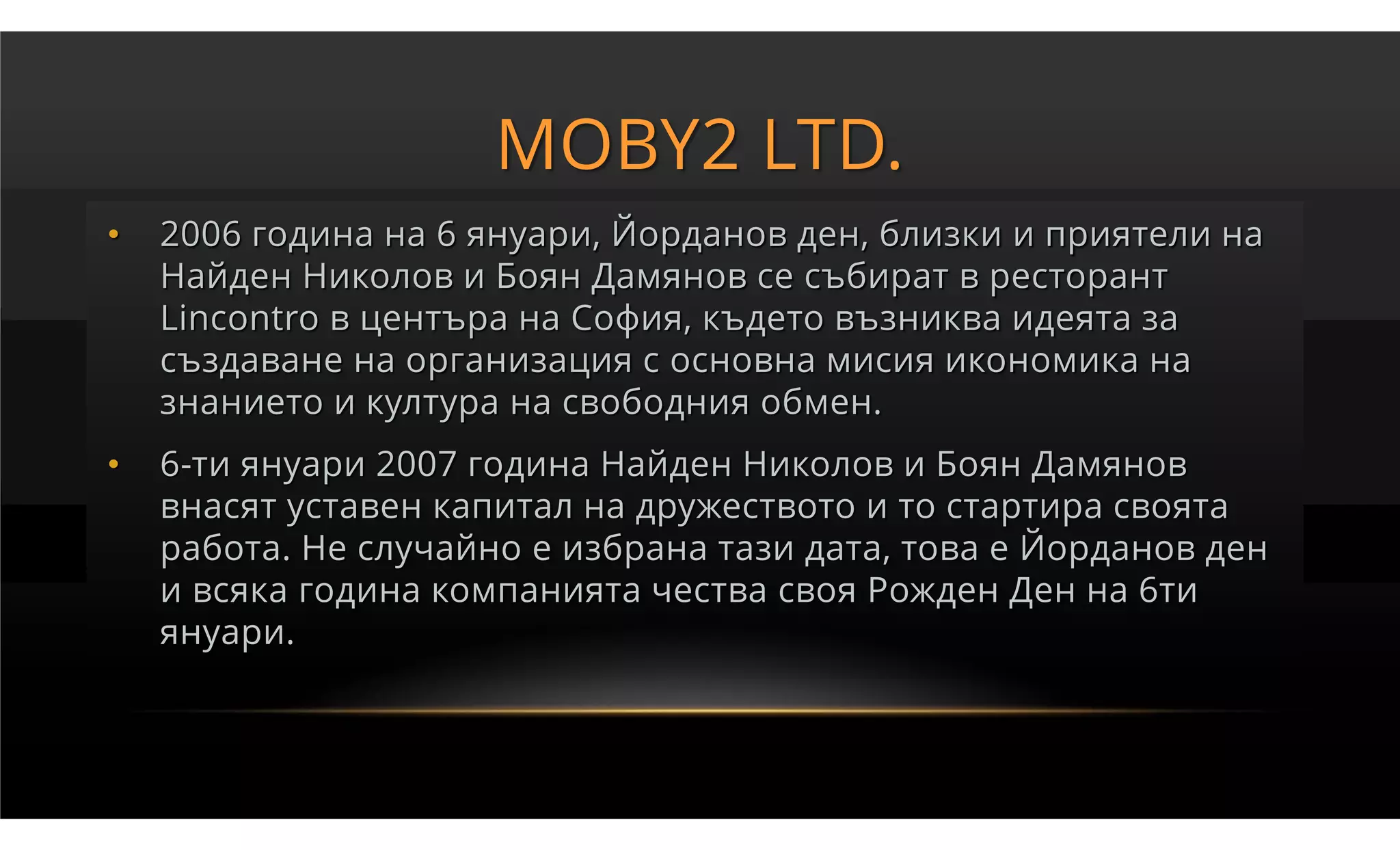MOBY2 LTD.
•   2006 година на 6 януари, Йорданов ден, близки и приятели на
    Найден Николов и Боян Дамянов се събират в ресторант
    Lincontro в центъра на София, където възниква идеята за
    създаване на организация с основна мисия икономика на
    знанието и култура на свободния обмен.
•   6-ти януари 2007 година Найден Николов и Боян Дамянов
    внасят уставен капитал на дружеството и то стартира своята
    работа. Не случайно е избрана тази дата, това е Йорданов ден
    и всяка година компанията чества своя Рожден Ден на 6ти
    януари.
 