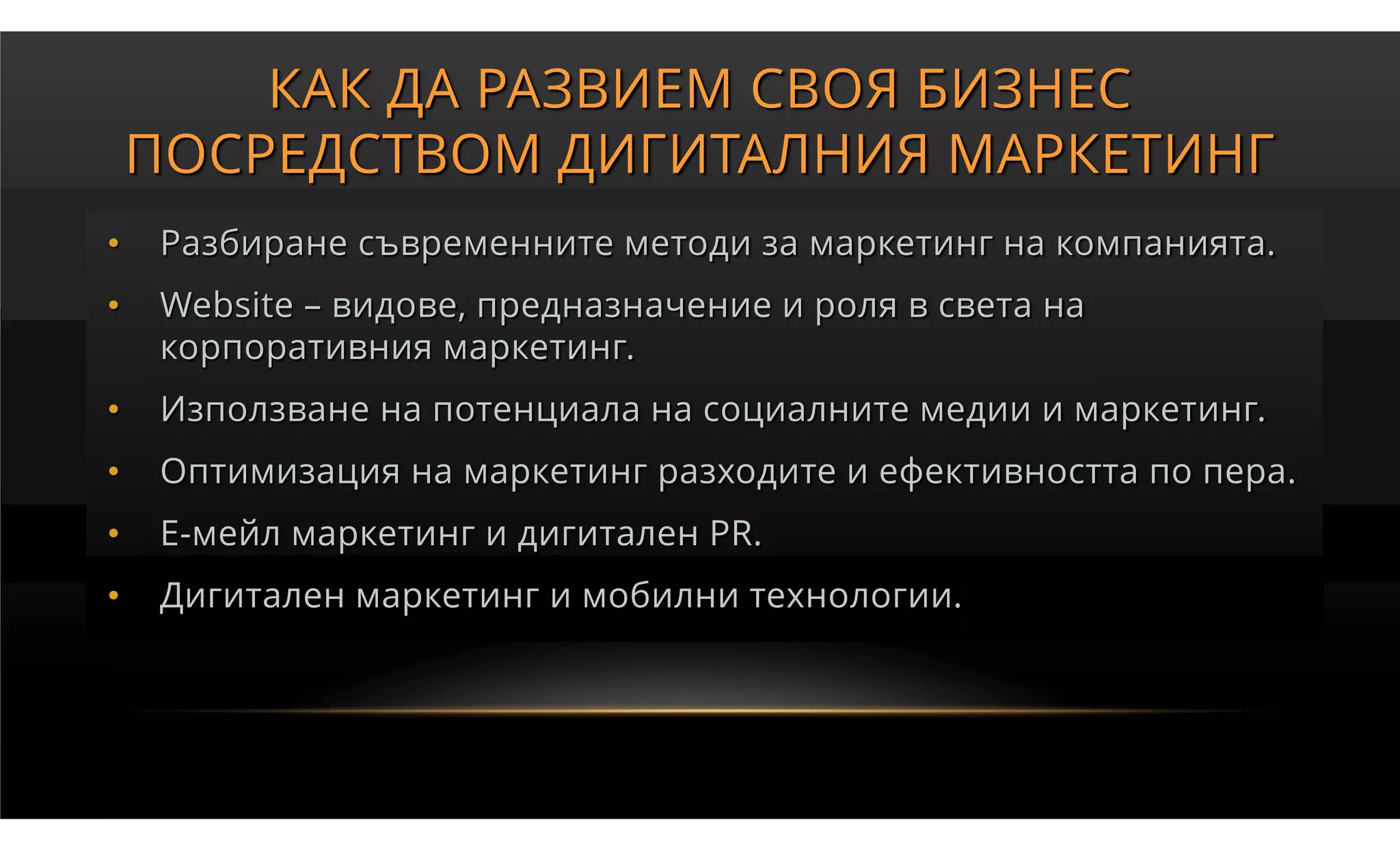 КАК ДА РАЗВИЕМ СВОЯ БИЗНЕС
    ПОСРЕДСТВОМ ДИГИТАЛНИЯ МАРКЕТИНГ
•   Разбиране съвременните методи за маркетинг на компанията.
•   Website – видове, предназначение и роля в света на
    корпоративния маркетинг.
•   Използване на потенциала на социалните медии и маркетинг.
•   Оптимизация на маркетинг разходите и ефективността по пера.
•   Е-мейл маркетинг и дигитален PR.
•   Дигитален маркетинг и мобилни технологии.
 