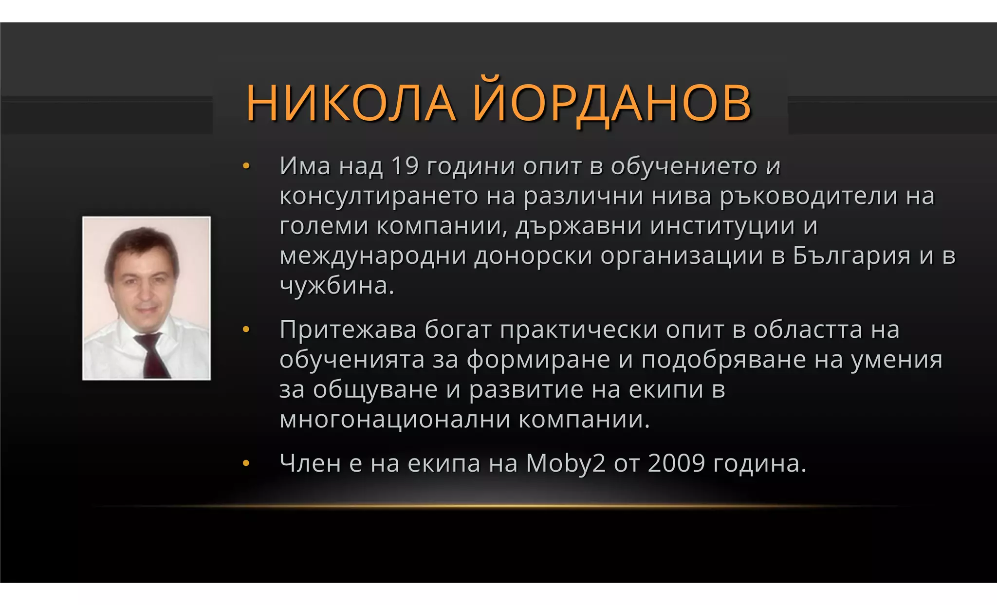 НИКОЛА ЙОРДАНОВ
•   Има над 19 години опит в обучението и
    консултирането на различни нива ръководители на
    големи компании, държавни институции и
    международни донорски организации в България и в
    чужбина.
•   Притежава богат практически опит в областта на
    обученията за формиране и подобряване на умения
    за общуване и развитие на екипи в
    многонационални компании.
•   Член е на екипа на Moby2 от 2009 година.
 