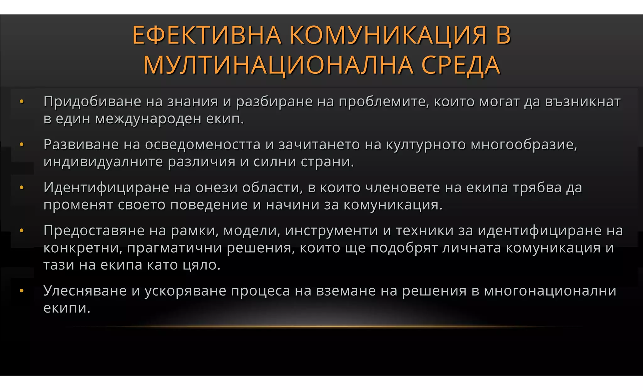 ЕФЕКТИВНА КОМУНИКАЦИЯ В
                МУЛТИНАЦИОНАЛНА СРЕДА
•   Придобиване на знания и разбиране на проблемите, които могат да възникнат
    в един международен екип.
•   Развиване на осведомеността и зачитането на културното многообразие,
    индивидуалните различия и силни страни.
•   Идентифициране на онези области, в които членовете на екипа трябва да
    променят своето поведение и начини за комуникация.
•   Предоставяне на рамки, модели, инструменти и техники за идентифициране на
    конкретни, прагматични решения, които ще подобрят личната комуникация и
    тази на екипа като цяло.
•   Улесняване и ускоряване процеса на вземане на решения в многонационални
    екипи.
 