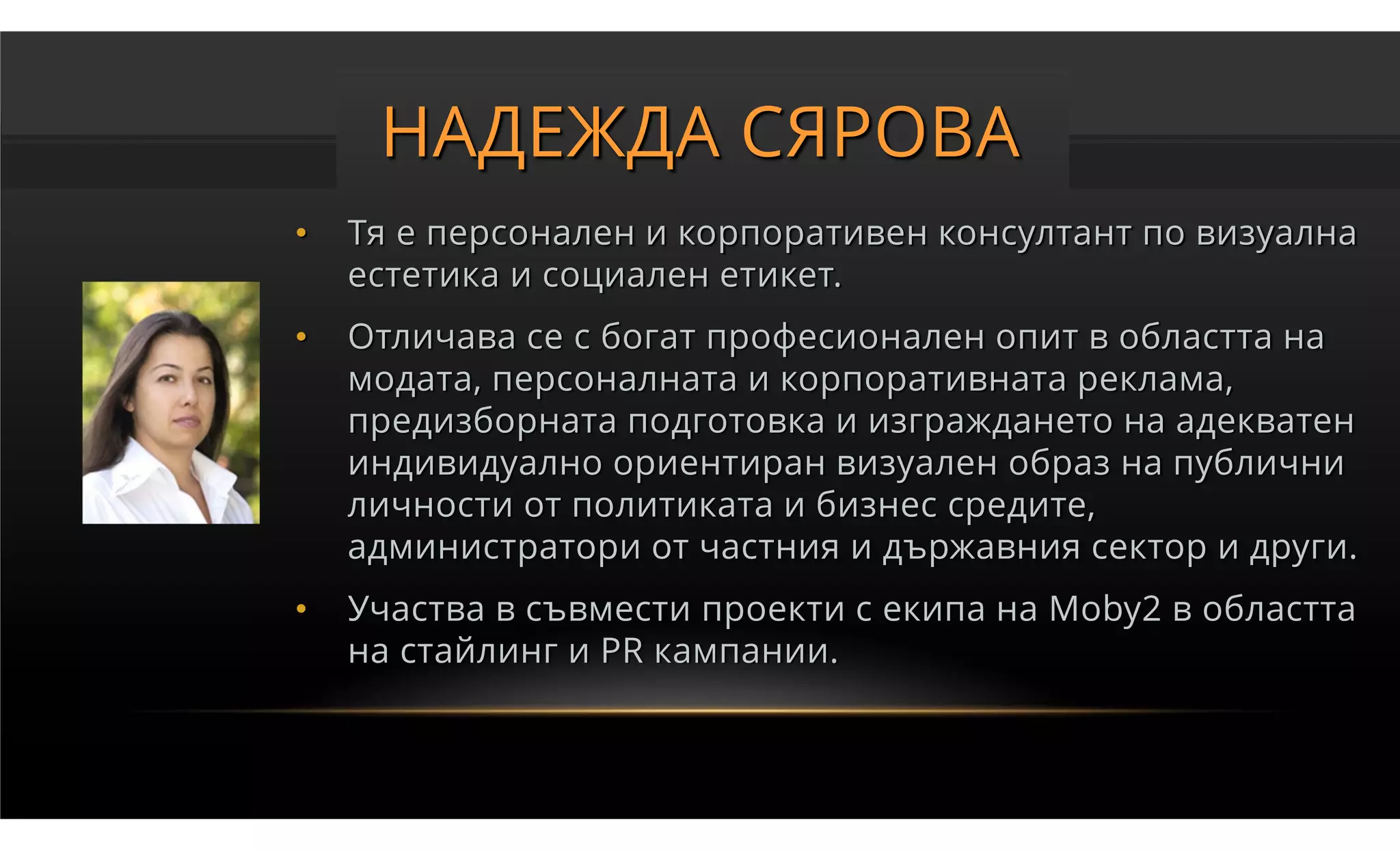 НАДЕЖДА СЯРОВА
•   Тя е персонален и корпоративен консултант по визуална
    естетика и социален етикет.
•   Отличава се с богат професионален опит в областта на
    модата, персоналната и корпоративната реклама,
    предизборната подготовка и изграждането на адекватен
    индивидуално ориентиран визуален образ на публични
    личности от политиката и бизнес средите,
    администратори от частния и държавния сектор и други.
•   Участва в съвмести проекти с екипа на Moby2 в областта
    на стайлинг и PR кампании.
 