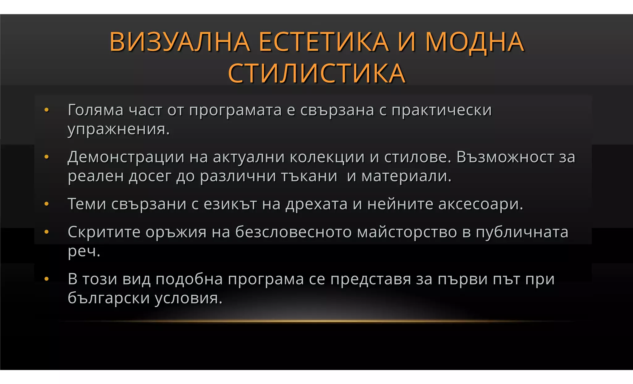 ВИЗУАЛНА ЕСТЕТИКА И МОДНА
               СТИЛИСТИКА
•   Голяма част от програмата е свързана с практически
    упражнения.
•   Демонстрации на актуални колекции и стилове. Възможност за
    реален досег до различни тъкани и материали.
•   Теми свързани с езикът на дрехата и нейните аксесоари.
•   Скритите оръжия на безсловесното майсторство в публичната
    реч.
•   В този вид подобна програма се представя за първи път при
    български условия.
 