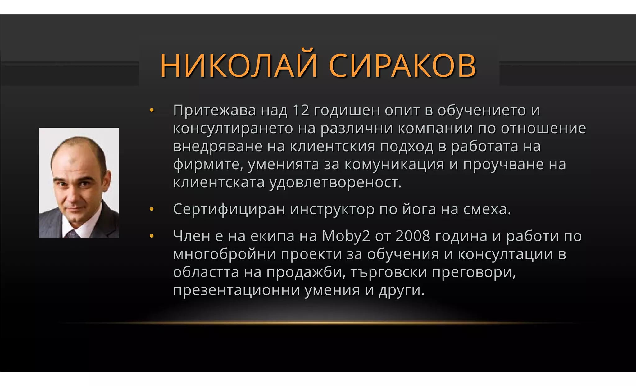 НИКОЛАЙ СИРАКОВ
•   Притежава над 12 годишен опит в обучението и
    консултирането на различни компании по отношение
    внедряване на клиентския подход в работата на
    фирмите, уменията за комуникация и проучване на
    клиентската удовлетвореност.
•   Сертифициран инструктор по йога на смеха.
•   Член е на екипа на Moby2 от 2008 година и работи по
    многобройни проекти за обучения и консултации в
    областта на продажби, търговски преговори,
    презентационни умения и други.
 