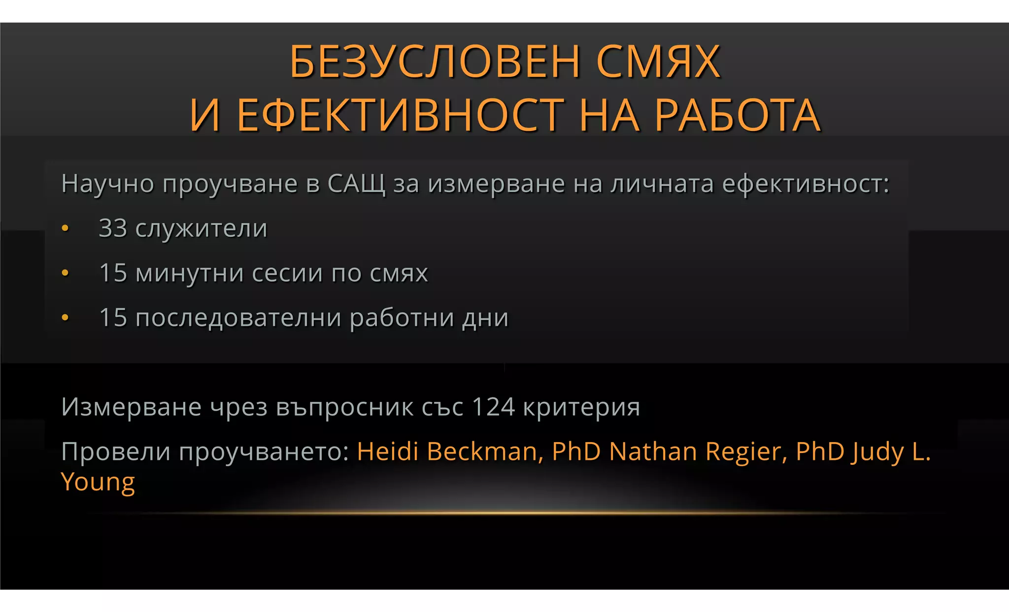БЕЗУСЛОВЕН СМЯХ
          И ЕФЕКТИВНОСТ НА РАБОТА
Научно проучване в САЩ за измерване на личната ефективност:
•   33 служители
•   15 минутни сесии по смях
•   15 последователни работни дни


Измерване чрез въпросник със 124 критерия
Провели проучването: Heidi Beckman, PhD Nathan Regier, PhD Judy L.
Young
 