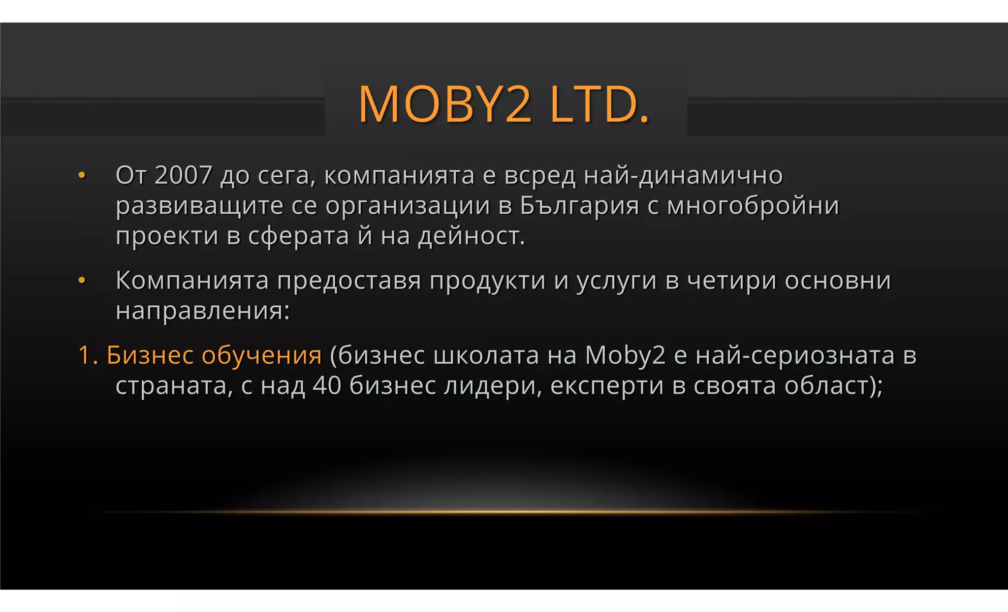 MOBY2 LTD.
•   От 2007 до сега, компанията е всред най-динамично
    развиващите се организации в България с многобройни
    проекти в сферата й на дейност.
•   Компанията предоставя продукти и услуги в четири основни
    направления:
1. Бизнес обучения (бизнес школата на Moby2 е най-сериозната в
    страната, с над 40 бизнес лидери, експерти в своята област);
 