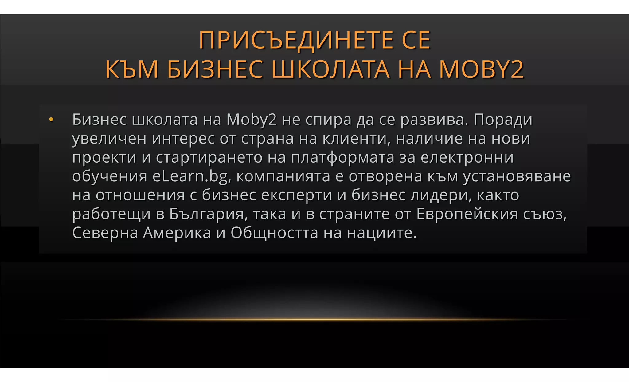 ПРИСЪЕДИНЕТЕ СЕ
       КЪМ БИЗНЕС ШКОЛАТА НА MOBY2
•   Бизнес школата на Moby2 не спира да се развива. Поради
    увеличен интерес от страна на клиенти, наличие на нови
    проекти и стартирането на платформата за електронни
    обучения eLearn.bg, компанията е отворена към установяване
    на отношения с бизнес експерти и бизнес лидери, както
    работещи в България, така и в страните от Европейския съюз,
    Северна Америка и Общността на нациите.
 