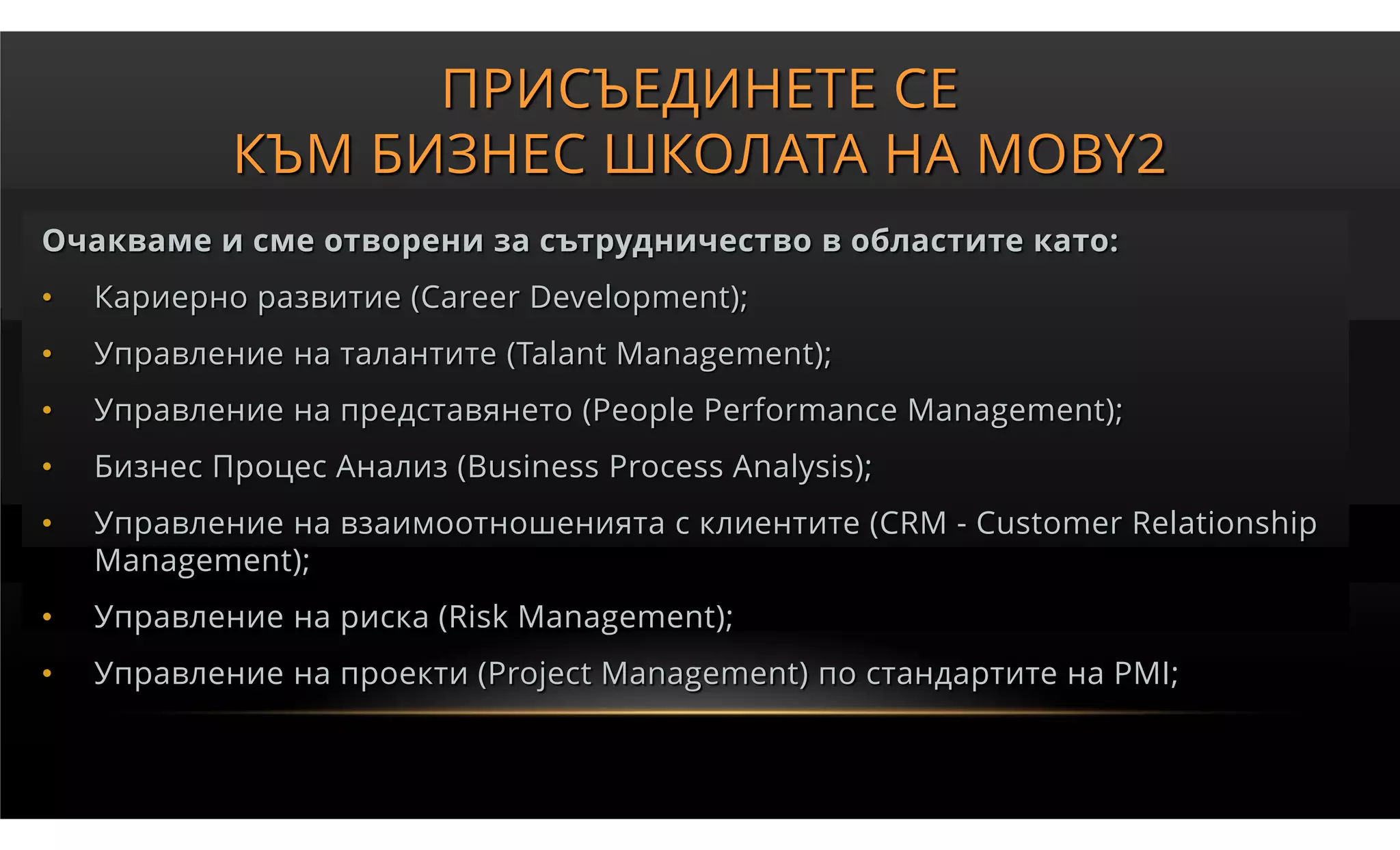 ПРИСЪЕДИНЕТЕ СЕ
            КЪМ БИЗНЕС ШКОЛАТА НА MOBY2
Очакваме и сме отворени за сътрудничество в областите като:
•   Кариерно развитие (Career Development);
•   Управление на талантите (Talant Management);
•   Управление на представянето (People Performance Management);
•   Бизнес Процес Анализ (Business Process Analysis);
•   Управление на взаимоотношенията с клиентите (CRM - Customer Relationship
    Management);
•   Управление на риска (Risk Management);
•   Управление на проекти (Project Management) по стандартите на PMI;
 