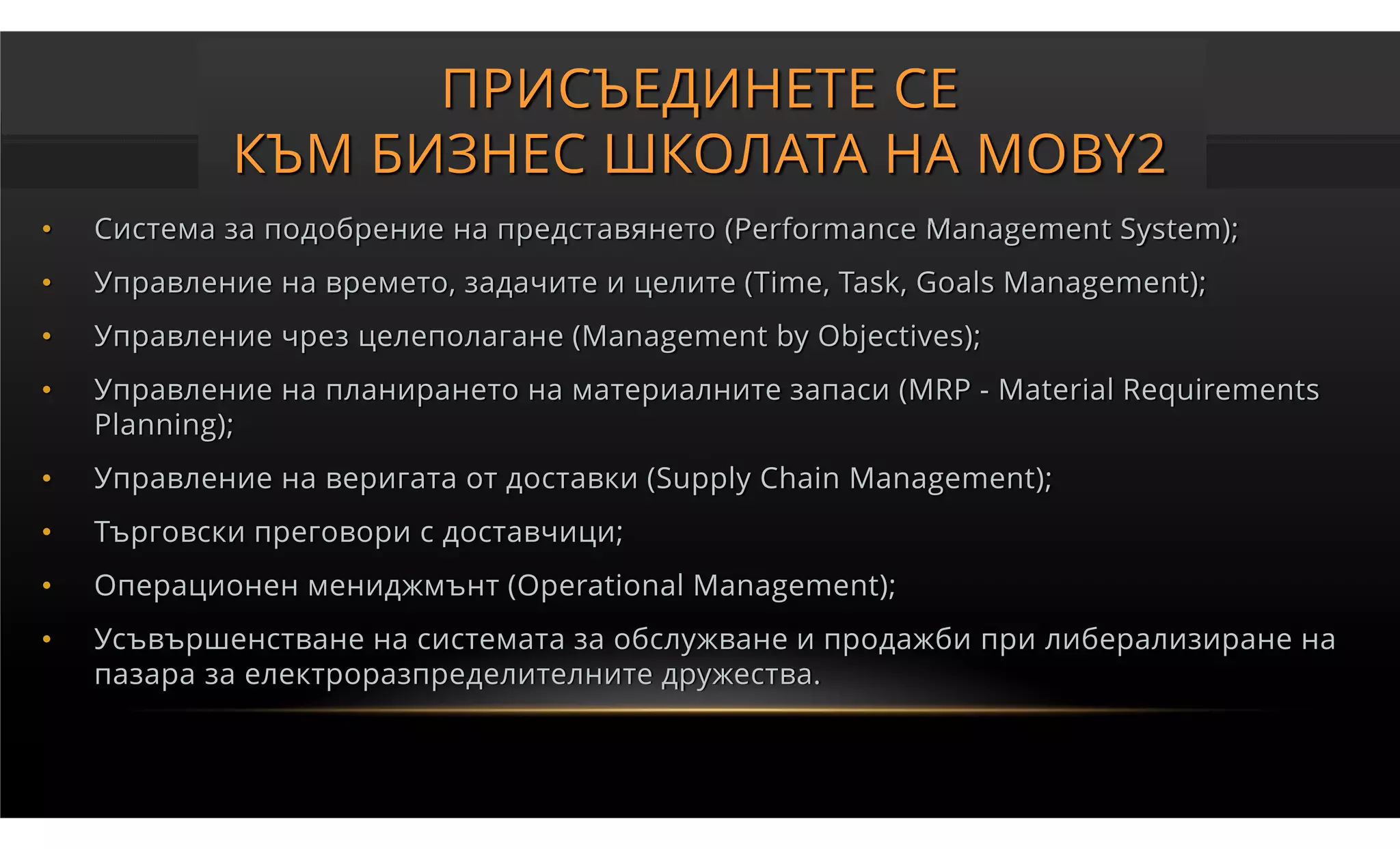 ПРИСЪЕДИНЕТЕ СЕ
            КЪМ БИЗНЕС ШКОЛАТА НА MOBY2
•   Система за подобрение на представянето (Performance Management System);
•   Управление на времето, задачите и целите (Time, Task, Goals Management);
•   Управление чрез целеполагане (Management by Objectives);
•   Управление на планирането на материалните запаси (MRP - Material Requirements
    Planning);
•   Управление на веригата от доставки (Supply Chain Management);
•   Търговски преговори с доставчици;
•   Операционен мениджмънт (Operational Management);
•   Усъвършенстване на системата за обслужване и продажби при либерализиране на
    пазара за електроразпределителните дружества.
 