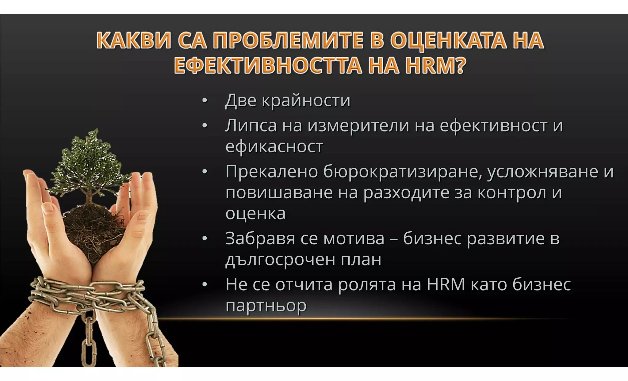 • Две крайности
• Липса на измерители на ефективност и
  ефикасност
• Прекалено бюрократизиране, усложняване и
  повишаване на разходите за контрол и
  оценка
• Забравя се мотива – бизнес развитие в
  дългосрочен план
• Не се отчита ролята на HRM като бизнес
  партньор
 