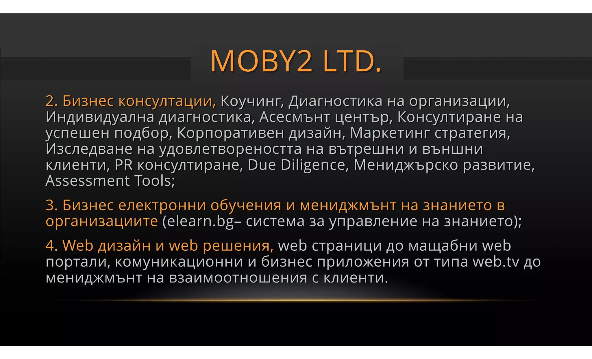 MOBY2 LTD.
2. Бизнес консултации, Коучинг, Диагностика на организации,
Индивидуална диагностика, Асесмънт център, Консултиране на
успешен подбор, Корпоративен дизайн, Маркетинг стратегия,
Изследване на удовлетвореността на вътрешни и външни
клиенти, PR консултиране, Due Diligence, Мениджърско развитие,
Assessment Tools;
3. Бизнес електронни обучения и мениджмънт на знанието в
организациите (elearn.bg– система за управление на знанието);
4. Web дизайн и web решения, web страници до мащабни web
портали, комуникационни и бизнес приложения от типа web.tv до
мениджмънт на взаимоотношения с клиенти.
 