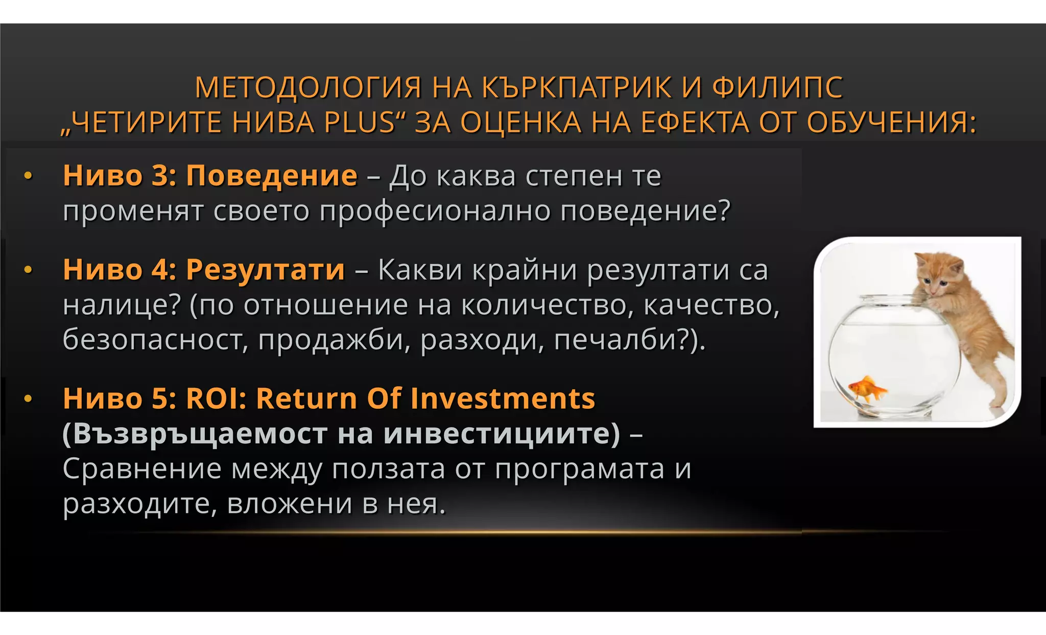 МЕТОДОЛОГИЯ НА КЪРКПАТРИК И ФИЛИПС
  „ЧЕТИРИТЕ НИВА PLUS“ ЗА ОЦЕНКА НА ЕФЕКТА ОТ ОБУЧЕНИЯ:
• Ниво 3: Поведение – До каква степен те
  променят своето професионално поведение?

• Ниво 4: Резултати – Какви крайни резултати са
  налице? (по отношение на количество, качество,
  безопасност, продажби, разходи, печалби?).

• Ниво 5: ROI: Return Of Investments
  (Възвръщаемост на инвестициите) –
  Сравнение между ползата от програмата и
  разходите, вложени в нея.
 