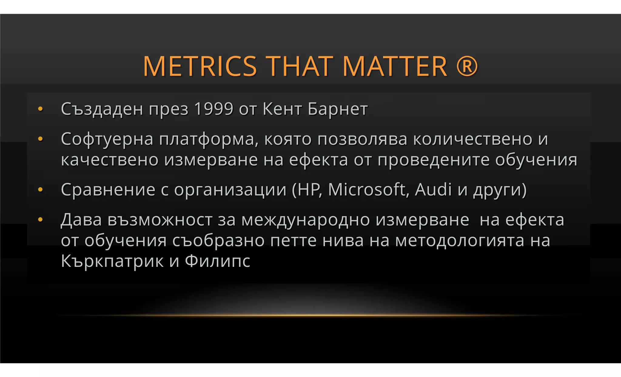 METRICS THAT MATTER ®
• Създаден през 1999 от Кент Барнет
• Софтуерна платформа, която позволява количествено и
  качествено измерване на ефекта от проведените обучения
• Сравнение с организации (HP, Microsoft, Audi и други)
• Дава възможност за международно измерване на ефекта
  от обучения съобразно петте нива на методологията на
  Къркпатрик и Филипс
 