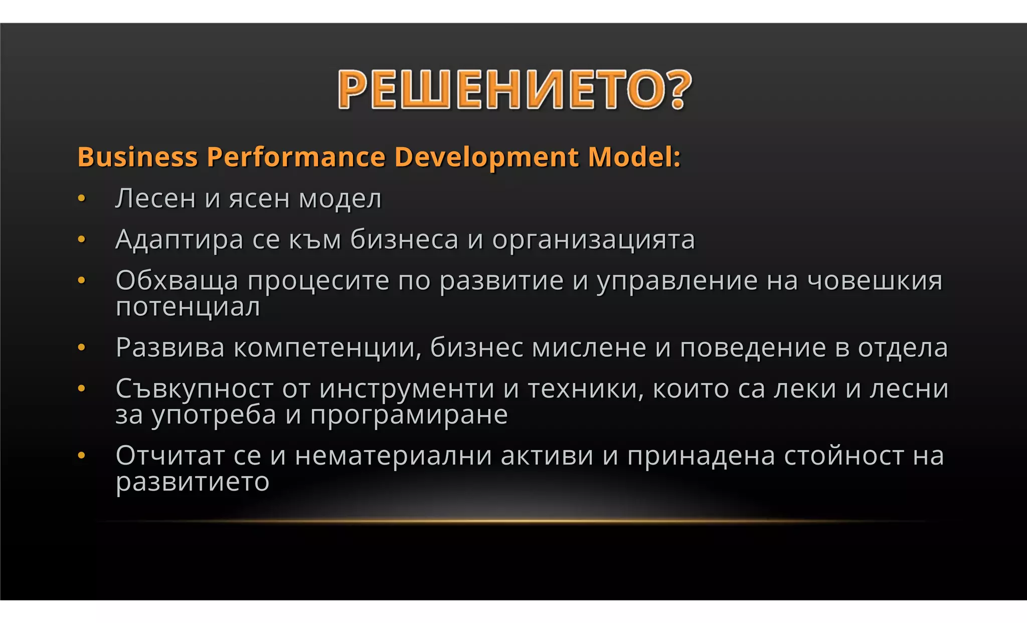 Business Performance Development Model:
•   Лесен и ясен модел
•   Адаптира се към бизнеса и организацията
•   Обхваща процесите по развитие и управление на човешкия
    потенциал
•   Развива компетенции, бизнес мислене и поведение в отдела
•   Съвкупност от инструменти и техники, които са леки и лесни
    за употреба и програмиране
•   Отчитат се и нематериални активи и принадена стойност на
    развитието
 