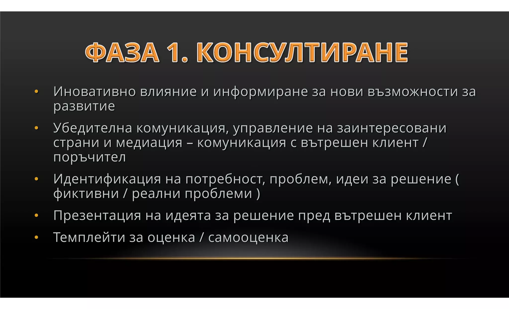 •   Иновативно влияние и информиране за нови възможности за
    развитие
•   Убедителна комуникация, управление на заинтересовани
    страни и медиация – комуникация с вътрешен клиент /
    поръчител
•   Идентификация на потребност, проблем, идеи за решение (
    фиктивни / реални проблеми )
•   Презентация на идеята за решение пред вътрешен клиент
•   Темплейти за оценка / самооценка
 