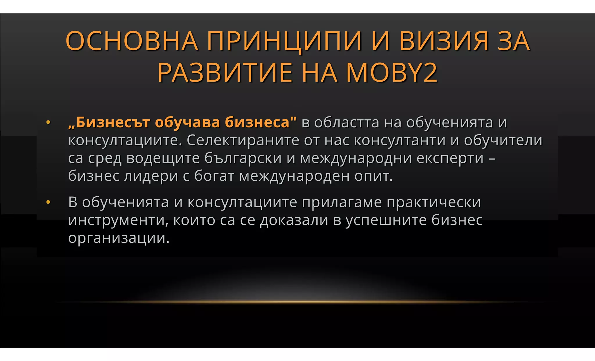 ОСНОВНА ПРИНЦИПИ И ВИЗИЯ ЗА
         РАЗВИТИЕ НА MOBY2
•   „Бизнесът обучава бизнеса" в областта на обученията и
    консултациите. Селектираните от нас консултанти и обучители
    са сред водещите български и международни експерти –
    бизнес лидери с богат международен опит.
•   В обученията и консултациите прилагаме практически
    инструменти, които са се доказали в успешните бизнес
    организации.
 