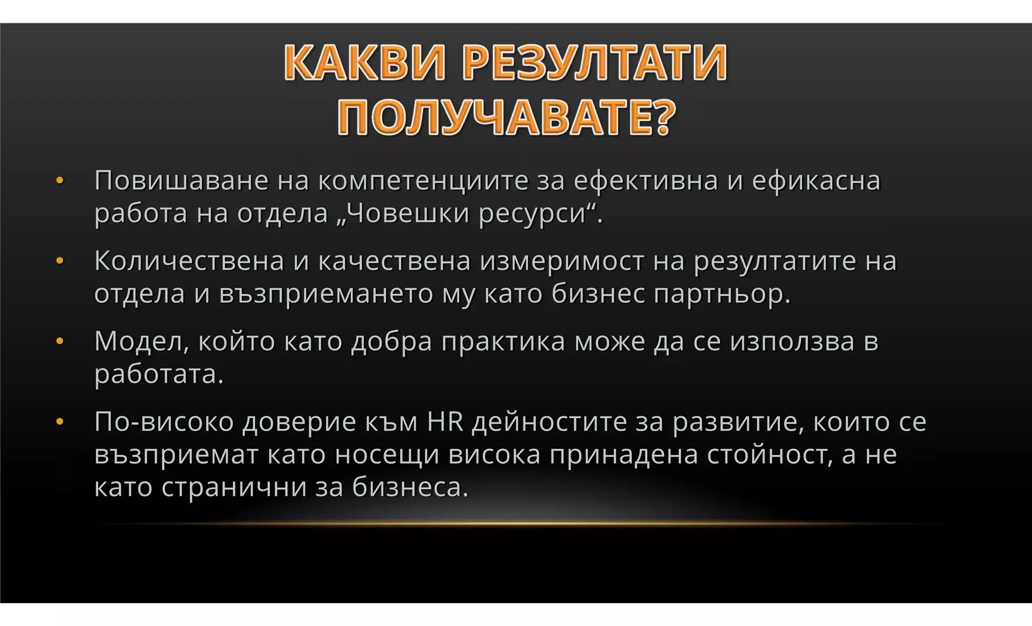 •   Повишаване на компетенциите за ефективна и ефикасна
    работа на отдела „Човешки ресурси“.
•   Количествена и качествена измеримост на резултатите на
    отдела и възприемането му като бизнес партньор.
•   Модел, който като добра практика може да се използва в
    работата.
•   По-високо доверие към HR дейностите за развитие, които се
    възприемат като носещи висока принадена стойност, а не
    като странични за бизнеса.
 