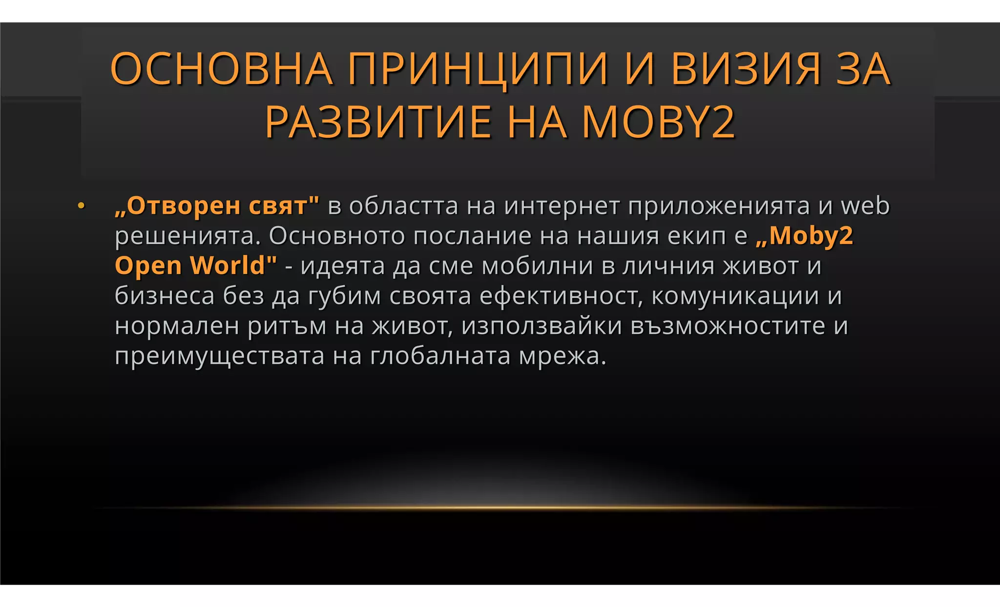 ОСНОВНА ПРИНЦИПИ И ВИЗИЯ ЗА
         РАЗВИТИЕ НА MOBY2
•   „Отворен свят" в областта на интернет приложенията и web
    решенията. Основното послание на нашия екип е „Moby2
    Open World" - идеята да сме мобилни в личния живот и
    бизнеса без да губим своята ефективност, комуникации и
    нормален ритъм на живот, използвайки възможностите и
    преимуществата на глобалната мрежа.
 