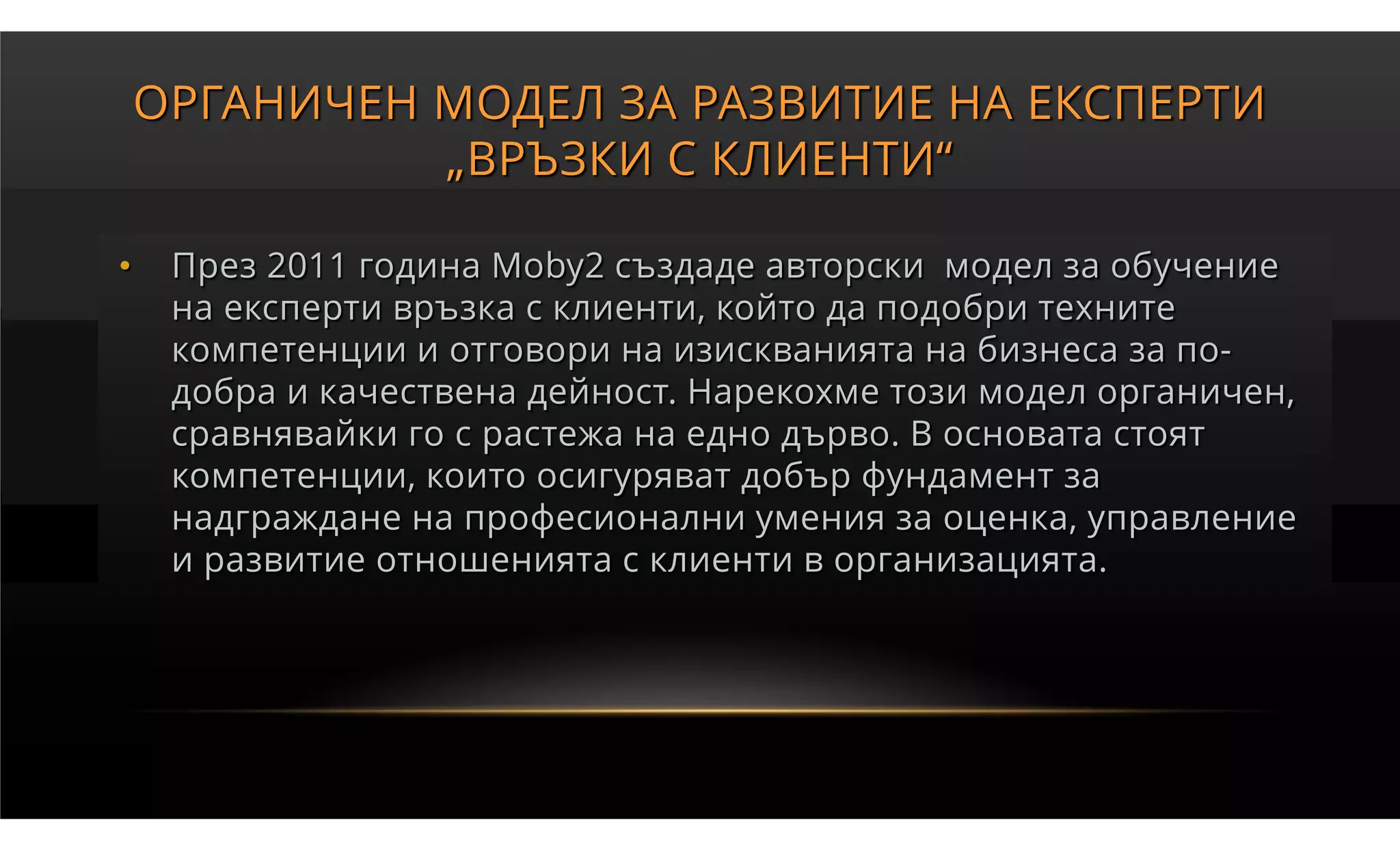 ОРГАНИЧЕН МОДЕЛ ЗА РАЗВИТИЕ НА ЕКСПЕРТИ
              „ВРЪЗКИ С КЛИЕНТИ“

•    През 2011 година Moby2 създаде авторски модел за обучение
     на експерти връзка с клиенти, който да подобри техните
     компетенции и отговори на изискванията на бизнеса за по-
     добра и качествена дейност. Нарекохме този модел органичен,
     сравнявайки го с растежа на едно дърво. В основата стоят
     компетенции, които осигуряват добър фундамент за
     надграждане на професионални умения за оценка, управление
     и развитие отношенията с клиенти в организацията.
 