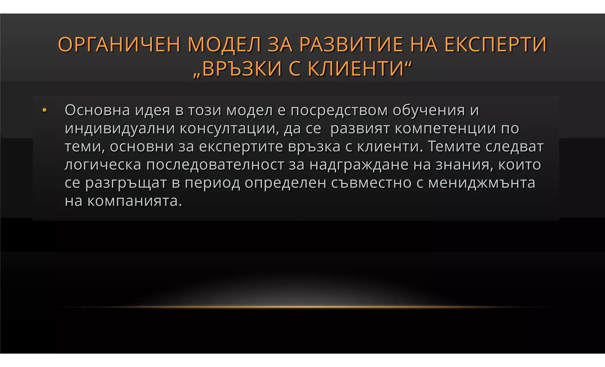 ОРГАНИЧЕН МОДЕЛ ЗА РАЗВИТИЕ НА ЕКСПЕРТИ
              „ВРЪЗКИ С КЛИЕНТИ“
•   Основна идея в този модел е посредством обучения и
    индивидуални консултации, да се развият компетенции по
    теми, основни за експертите връзка с клиенти. Темите следват
    логическа последователност за надграждане на знания, които
    се разгръщат в период определен съвместно с мениджмънта
    на компанията.
 