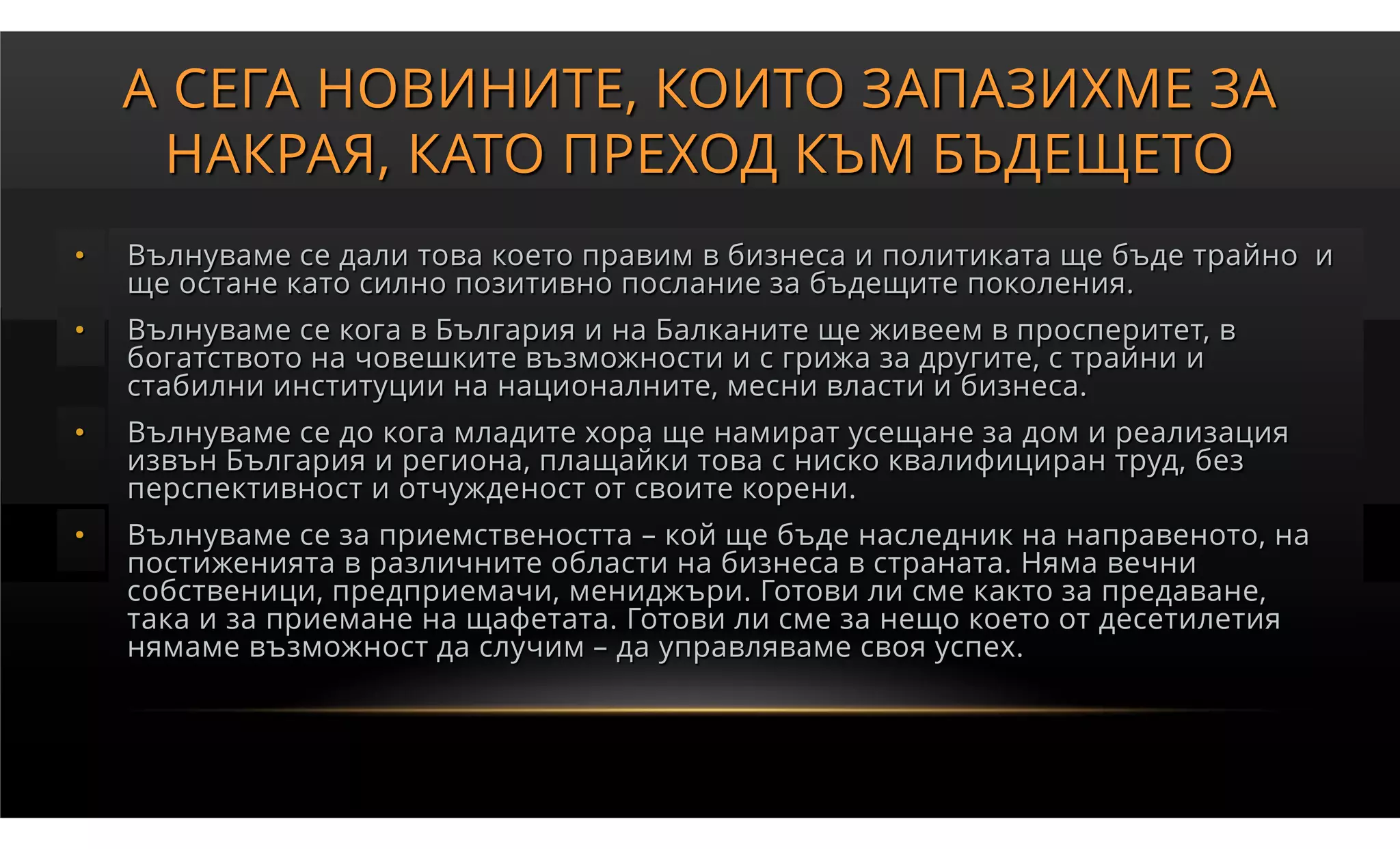 А СЕГА НОВИНИТЕ, КОИТО ЗАПАЗИХМЕ ЗА
     НАКРАЯ, КАТО ПРЕХОД КЪМ БЪДЕЩЕТО
•   Вълнуваме се дали това което правим в бизнеса и политиката ще бъде трайно и
    ще остане като силно позитивно послание за бъдещите поколения.
•   Вълнуваме се кога в България и на Балканите ще живеем в просперитет, в
    богатството на човешките възможности и с грижа за другите, с трайни и
    стабилни институции на националните, месни власти и бизнеса.
•   Вълнуваме се до кога младите хора ще намират усещане за дом и реализация
    извън България и региона, плащайки това с ниско квалифициран труд, без
    перспективност и отчужденост от своите корени.
•   Вълнуваме се за приемствеността – кой ще бъде наследник на направеното, на
    постиженията в различните области на бизнеса в страната. Няма вечни
    собственици, предприемачи, мениджъри. Готови ли сме както за предаване,
    така и за приемане на щафетата. Готови ли сме за нещо което от десетилетия
    нямаме възможност да случим – да управляваме своя успех.
 