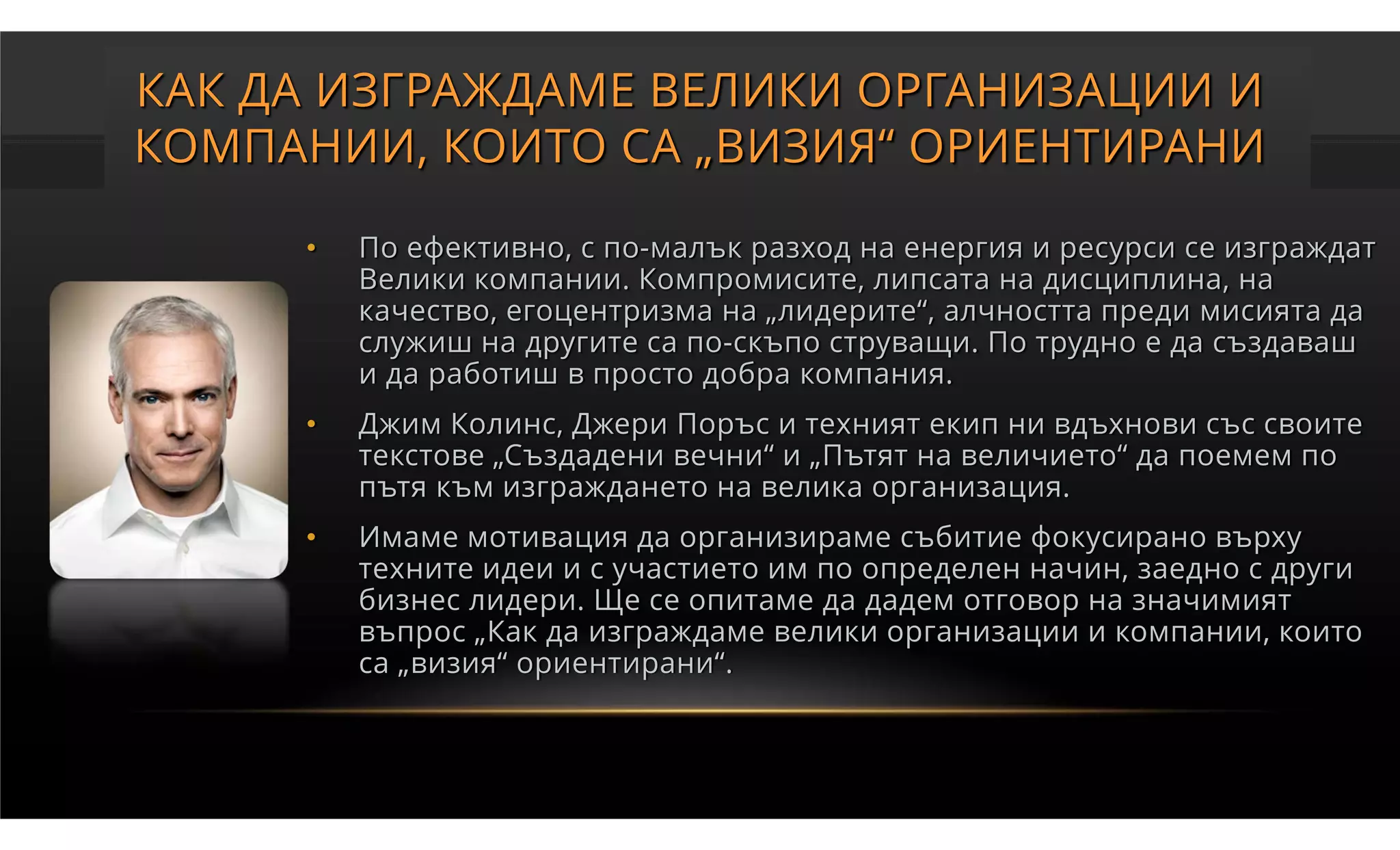 КАК ДА ИЗГРАЖДАМЕ ВЕЛИКИ ОРГАНИЗАЦИИ И
КОМПАНИИ, КОИТО СА „ВИЗИЯ“ ОРИЕНТИРАНИ

     •   По ефективно, с по-малък разход на енергия и ресурси се изграждат
         Велики компании. Компромисите, липсата на дисциплина, на
         качество, егоцентризма на „лидерите“, алчността преди мисията да
         служиш на другите са по-скъпо струващи. По трудно е да създаваш
         и да работиш в просто добра компания.
     •   Джим Колинс, Джери Поръс и техният екип ни вдъхнови със своите
         текстове „Създадени вечни“ и „Пътят на величието“ да поемем по
         пътя към изграждането на велика организация.
     •   Имаме мотивация да организираме събитие фокусирано върху
         техните идеи и с участието им по определен начин, заедно с други
         бизнес лидери. Ще се опитаме да дадем отговор на значимият
         въпрос „Как да изграждаме велики организации и компании, които
         са „визия“ ориентирани“.
 