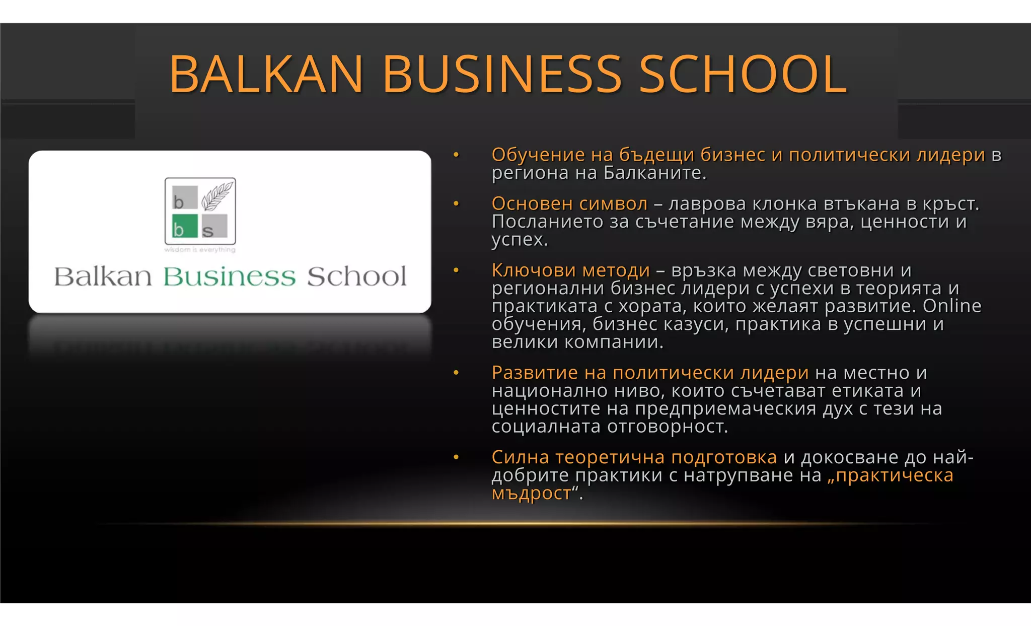 BALKAN BUSINESS SCHOOL
         •   Обучение на бъдещи бизнес и политически лидери в
             региона на Балканите.
         •   Основен символ – лаврова клонка втъкана в кръст.
             Посланието за съчетание между вяра, ценности и
             успех.
         •   Ключови методи – връзка между световни и
             регионални бизнес лидери с успехи в теорията и
             практиката с хората, които желаят развитие. Online
             обучения, бизнес казуси, практика в успешни и
             велики компании.
         •   Развитие на политически лидери на местно и
             национално ниво, които съчетават етиката и
             ценностите на предприемаческия дух с тези на
             социалната отговорност.
         •   Силна теоретична подготовка и докосване до най-
             добрите практики с натрупване на „практическа
             мъдрост“.
 