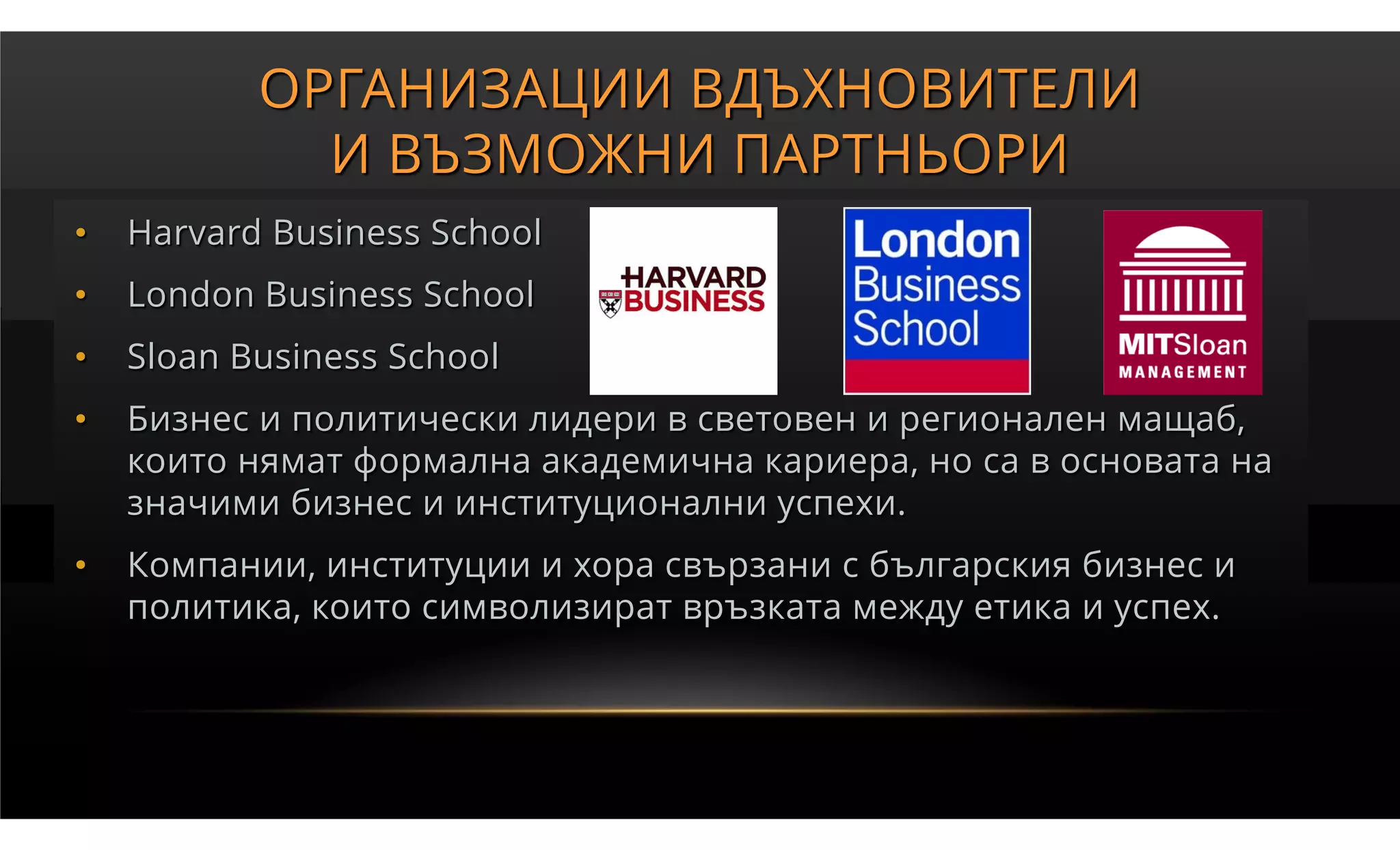 ОРГАНИЗАЦИИ ВДЪХНОВИТЕЛИ
             И ВЪЗМОЖНИ ПАРТНЬОРИ
•   Harvard Business School
•   London Business School
•   Sloan Business School
•   Бизнес и политически лидери в световен и регионален мащаб,
    които нямат формална академична кариера, но са в основата на
    значими бизнес и институционални успехи.
•   Компании, институции и хора свързани с българския бизнес и
    политика, които символизират връзката между етика и успех.
 