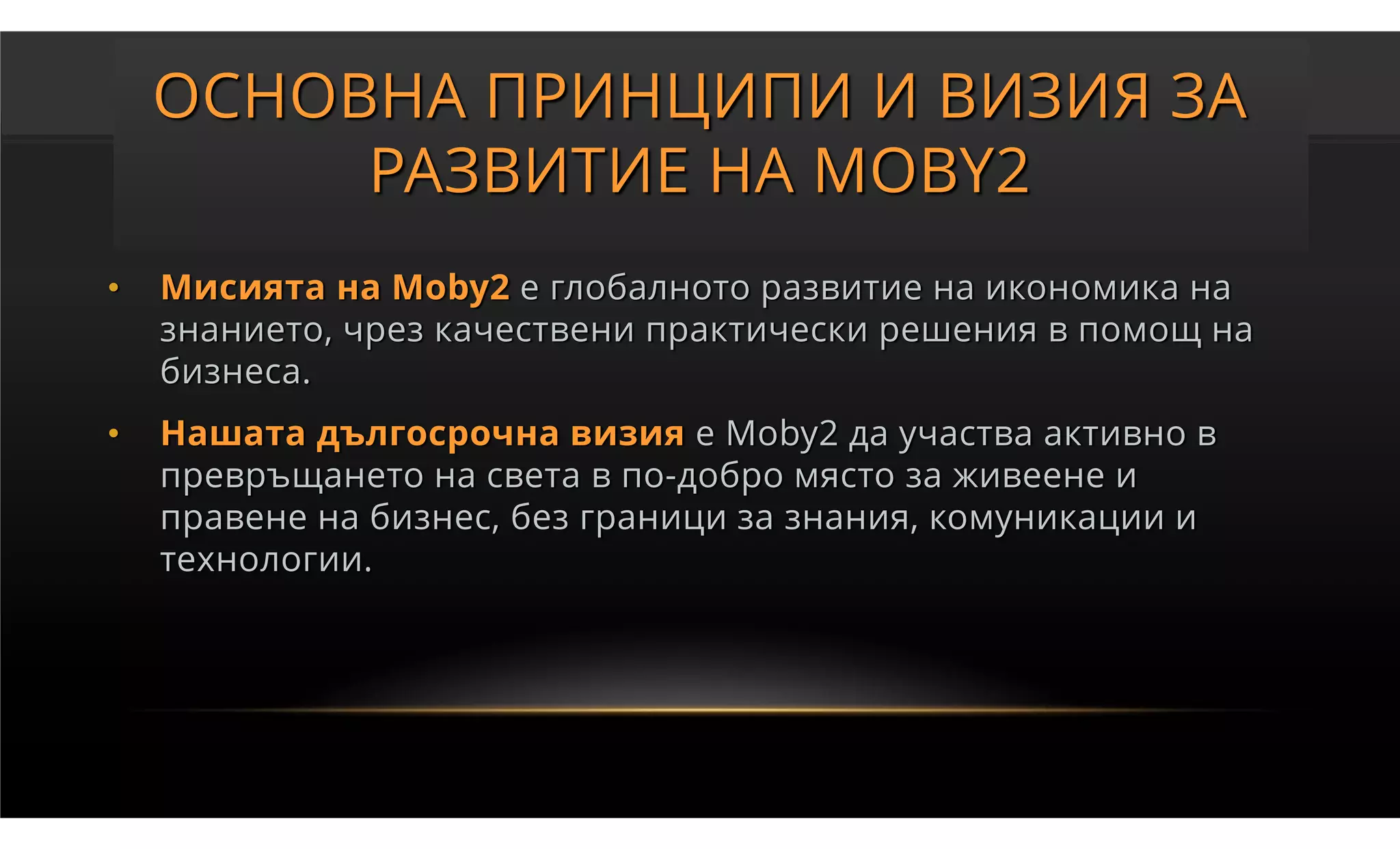 ОСНОВНА ПРИНЦИПИ И ВИЗИЯ ЗА
         РАЗВИТИЕ НА MOBY2
•   Мисията на Moby2 е глобалното развитие на икономика на
    знанието, чрез качествени практически решения в помощ на
    бизнеса.
•   Нашата дългосрочна визия е Moby2 да участва активно в
    превръщането на света в по-добро място за живеене и
    правене на бизнес, без граници за знания, комуникации и
    технологии.
 