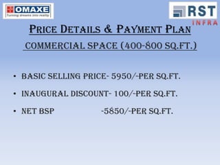 PRICE DETAILS & PAYMENT PLAN
  COMMERCIAL SPACE (400-800 Sq.Ft.)


• Basic selling price- 5950/-per Sq.Ft.

• Inaugural discount- 100/-per Sq.Ft.

• Net bsp           -5850/-per Sq.Ft.
 