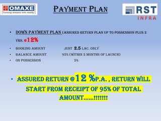 PAYMENT PLAN

• DOWN PAYMENT PLAN (Assured return plan up to possession plus 2
    yrs. @   12%
•   Booking amount       Just   2.5 lac. Only
•   Balance amount      95% (within 2 months of launch)
•   On possession               5%




• assured return @12                   %P.A. , Return will
         start from receipt of 95% of total
                  amount……!!!!!!!
 