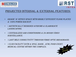 PROJECTED INTERNAL & EXTERNAL FEATURES:

• Grade ‘a’ office space with highly efficient floor plates
  & 100% power backup.
• Artistically designed atriums & elaborate
  landscaping.
• Centralized air-conditioning & 24 hours video
  surveillance.
• Last mile connectivity through fibre optic broadband.
• Club facility (Gym & Spa), Bank , ATM, Food court,
  Medical centre within the complex.
 